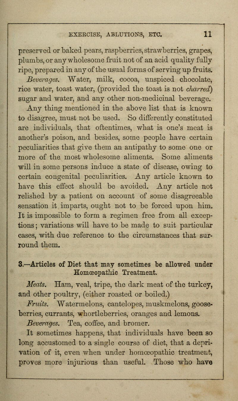 preserved or baked pears, raspberries, strawberries, grapes, plumbs, or any wholesome fruit not of an acid quality fully ripe, prepared in any of the usual forms of serving up fruits. Beverages. Water, milk, cocoa, unspiced chocolate, rice water, toast water, (provided the toast is not charred) sugar and water, and any other non-medicinal beverage. Any thing mentioned in the above list that is known to disagree, must not be used. So differently constituted are individuals, that oftentimes, what is one's meat is another's poison, and besides, some people have certain peculiarities that give them an antipathy to some one or more of the most wholesome aliments. Some aliments will in some persons induce a state of disease, owing to certain congenital peculiarities. Any article known to have this effect should be avoided. Any article not relished by a patient on account of some disagreeable sensation it imparts, ought not to be forced upon him. It is impossible to form a regimen free from all excep- tions ; variations will have to be made to suit particular cases, with due reference to the circumstances that sur- round them. 3.—Articles of Diet that may sometimes be allowed under Homoeopathic Treatment. Meats. Ham, veal, tripe, the dark meat of the turkey, and other poultry, (either roasted or boiled.) Fruits. Watermelons, cantelopes, muskmelons, goose- berries, currants, whortleberries, oranges and lemons. Beverages. Tea, coffee, and bromer. It sometimes happens, that individuals have been so long accustomed to a single course of diet, that a depri- vation of it, even when under homoeopathic treatment, proves more injurious than useful. Those who have