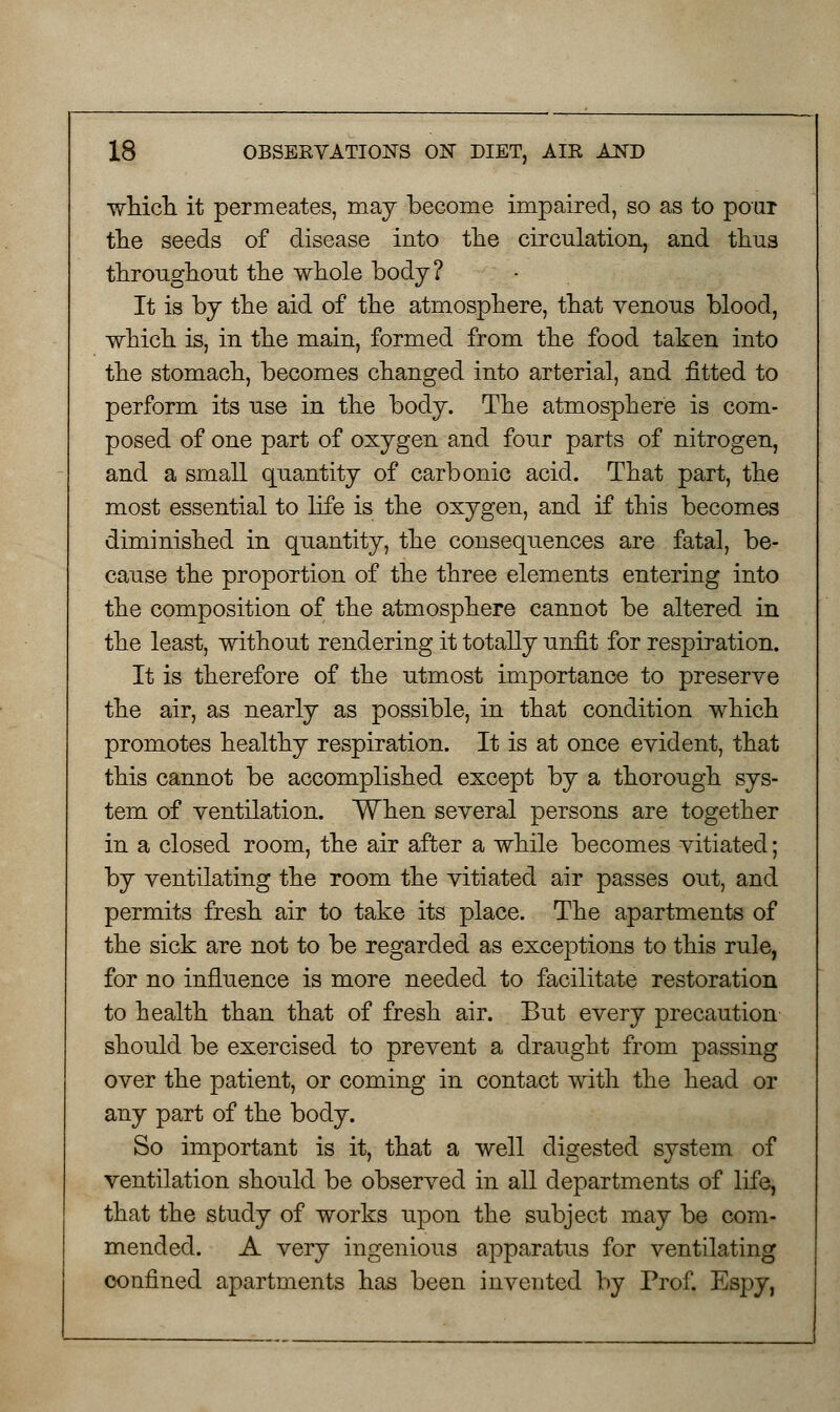 which it permeates, may become impaired, so as to pour the seeds of disease into the circulation, and thus throughout the whole body? It is by the aid of the atmosphere, that venous blood, which is, in the main, formed from the food taken into the stomach, becomes changed into arterial, and fitted to perform its use in the body. The atmosphere is com- posed of one part of oxygen and four parts of nitrogen, and a small quantity of carbonic acid. That part, the most essential to life is the oxygen, and if this becomes diminished in quantity, the consequences are fatal, be- cause the proportion of the three elements entering into the composition of the atmosphere cannot be altered in the least, without rendering it totally unfit for respiration. It is therefore of the utmost importance to preserve the air, as nearly as possible, in that condition which promotes healthy respiration. It is at once evident, that this cannot be accomplished except by a thorough sys- tem of ventilation. When several persons are together in a closed room, the air after a while becomes vitiated; by ventilating the room the vitiated air passes out, and permits fresh air to take its place. The apartments of the sick are not to be regarded as exceptions to this rule, for no influence is more needed to facilitate restoration to health than that of fresh air. But every precaution should be exercised to prevent a draught from passing over the patient, or coming in contact with the head or any part of the body. So important is it, that a well digested system of ventilation should be observed in all departments of life, that the study of works upon the subject may be com- mended. A very ingenious apparatus for ventilating confined apartments has been invented by Prof. Espy,