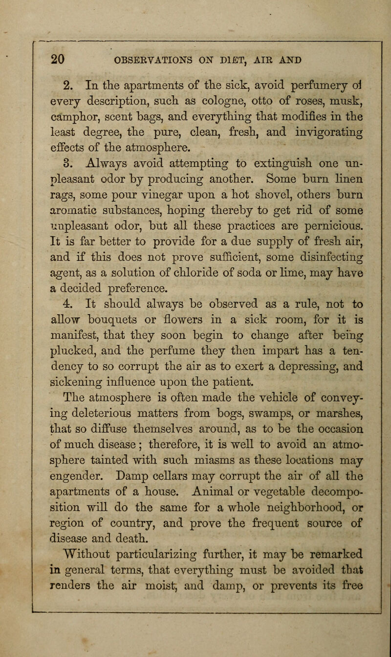 2. In the apartments of the sick, avoid perfumery ol every description, such as cologne, otto of roses, musk, camphor, scent bags, and everything that modifies in the least degree, the pure, clean, fresh, and invigorating effects of the atmosphere. 3. Always avoid attempting to extinguish one un- pleasant odor by producing another. Some burn linen rags, some pour vinegar upon a hot shovel, others burn aromatic substances, hoping thereby to get rid of some unpleasant odor, but all these practices are pernicious. It is far better to provide for a due supply of fresh air, and if this does not prove sufficient, some disinfecting agent, as a solution of chloride of soda or lime, may have a decided preference. 4. It should always be observed as a rule, not to allow bouquets or flowers in a sick room, for it is manifest, that they soon begin to change after being plucked, and the perfume they then impart has a ten- dency to so corrupt the air as to exert a depressing, and sickening influence upon the patient. The atmosphere is often made the vehicle of convey- ing deleterious matters from bogs, swamps, or marshes, that so diffuse themselves around, as to be the occasion of much disease; therefore, it is well to avoid an atmo- sphere tainted with such miasms as these locations may engender. Damp cellars may corrupt the air of all the apartments of a house. Animal or vegetable decompo- sition will do the same for a whole neighborhood, or region of country, and prove the frequent source of disease and death. Without particularizing further, it may be remarked in general terms, that everything must be avoided that renders the air moist, and damp, or prevents its free