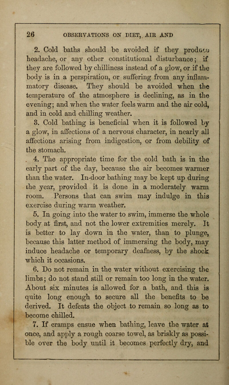 2. Cold baths should be avoided if they proda&ti headache, or any other constitutional disturbance; if they are followed by chilliness instead of a glow, or if the body is in a perspiration, or suffering from any inflam- matory disease. They should be avoided when the temperature of the atmosphere is declining, as in the evening; and when the water feels warm and the air cold, and in cold and chilling weather. 3. Cold bathing is beneficial when it is followed by a glow, in affections of a nervous character, in nearly all affections arising from indigestion, or from debility of the stomach. 4. The appropriate time for the cold bath is in the early part of the day, because the air becomes warmer than the water. In-door bathing may be kept up during the year, provided it is done in a moderately warm room. Persons that can swim may indulge in this exercise during warm weather. 5. In going into the water to swim, immerse the whole body at first, and not the lower extremities merely. It is better to lay down in the water, than to plunge, because this latter method of immersing the body, may induce headache or temporary deafness, by the shock which it occasions. 6. Do not remain in the water without exercising the limbs; do not stand still or remain too long in the water. About six minutes is allowed for a bath, and this is quite long enough to secure all the benefits to be derived. It defeats the object to remain so long as to become chilled. 7. If cramps ensue when bathing, leave the water at once, and apply a rough coarse towel, as briskly as possi- ble over the body until it becomes perfectly dry, and