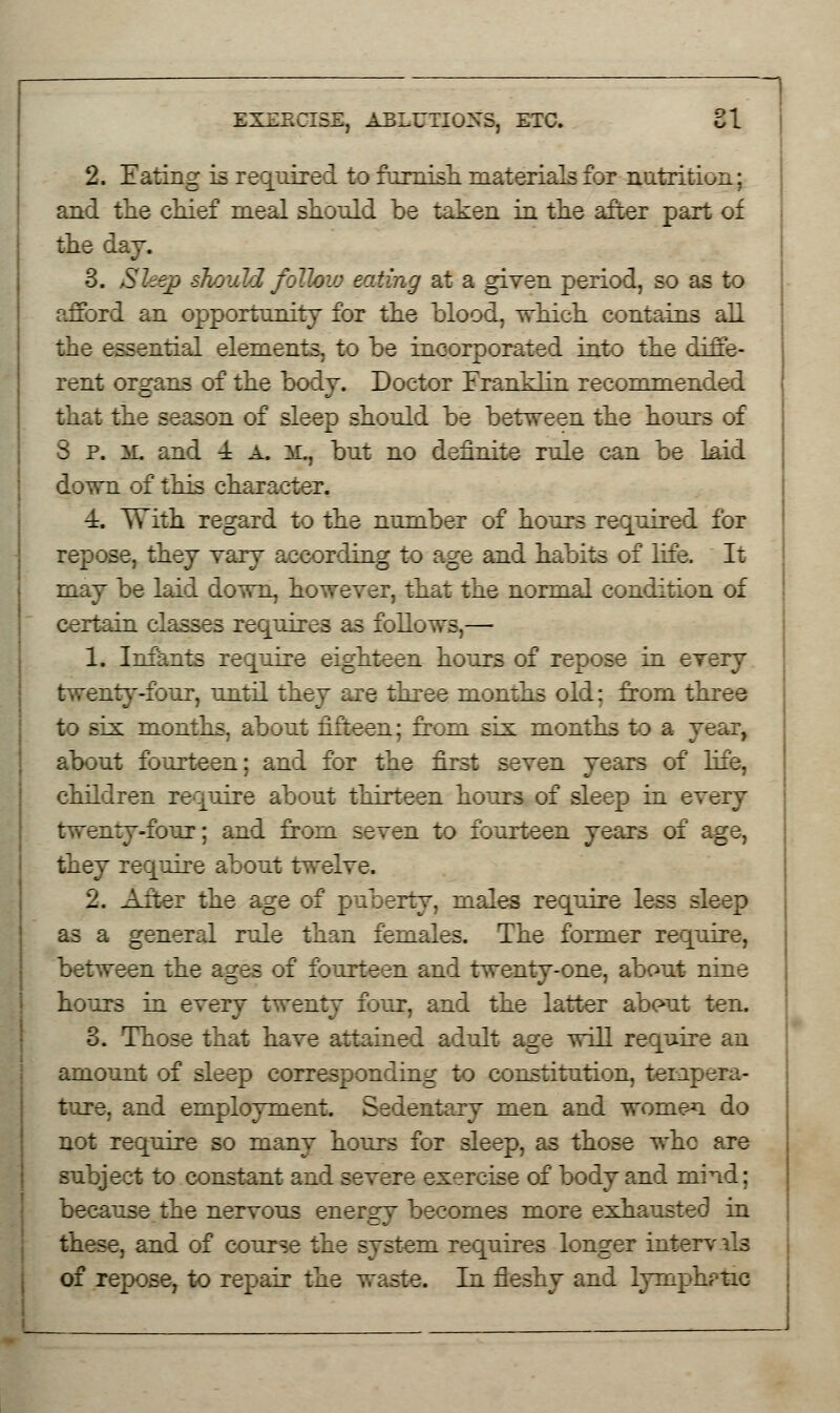 2. Eating is required to furnish, materials for nutrition; and the chief meal should be taken in the after part of the day. 3. Sleep should follow eating at a given period, so as to afford an opportunity for the blood, which contains all the essential elements, to be incorporated into the diffe- rent organs of the body. Doctor Franklin recommended that the season of sleep should be between the hours of 3 P. M. and 4 A. M., but no definite rule can be laid down of this character. 4. With regard to the number of hours required for repose, they vary according to age and habits of life. It may be laid down, however, that the normal condition of certain classes requires as follows,— 1. Infants require eighteen hours of repose in every twenty-four, until they are three months old; from three to six months, about fifteen; from six months to a year, about fourteen; and for the first seven years of life, children require about thirteen hours of sleep in every :~^_:~-four; and from seven to fourteen years of age, they require about twelve. 2. After the age of puberty, males require less sleep as a general rule than females. The former require, between the ages of fourteen and twenty-one, about nine hours in every twenty four, and the latter ab<?ut ten. 3. Those that have attained adult age will require an amount of sleep corresponding to constitution, tempera- ture, and employment. Sedentary men and women do not require so many hours for sleep, as those whc are subject to constant and severe exercise of body and mind; because the nervous energy becomes more exhausted in these, and of course the system requires longer interv lis of repose, to repair the waste. In fleshy and lymphr-tic