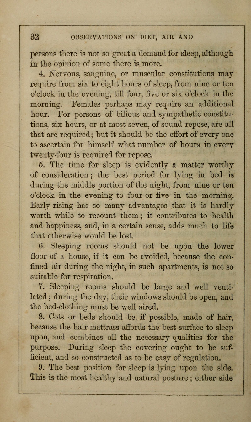 persons there is not so great a demand for sleep, although in the opinion of some there is more. 4. Nervous, sanguine, or muscular constitutions may require from six to eight hours of sleep, from nine or ten o'clock in the evening, till four, five or six o'clock in the morning. Females perhaps may require an additional hour. For persons of bilious and sympathetic constitu- tions, six hours, or at most seven, of sound repose, are all that are required; but it should be the effort of every one to ascertain for himself what number of hours in every twenty-four is required for repose. 5. The time for sleep is evidently a matter worthy of consideration; the best period for lying in bed is during the middle portion of the night, from nine or ten o'clock in the evening to four or five in the morning. Early rising has so many advantages that it is hardly worth while to recount them; it contributes to health and happiness, and, in a certain sense, adds much to life that otherwise would be lost. 6. Sleeping rooms should not be upon the lower floor of a house, if it can be avoided, because the con- fined air during the night, in such apartments, is not so suitable for respiration. 7. Sleeping rooms should be large and well venti- lated ; during the day, their windows should be open, and the bed-clothing must be well aired. 8. Cots or beds should be, if possible, made of hair, because the hair-mattrass affords the best surface to sleep upon, and combines all the necessary qualities for the purpose. During sleep the covering ought to be suf- ficient, and so constructed as to be easy of regulation. 9. The best position for sleep is lying upon the side. This is the most healthy and natural posture ; either side