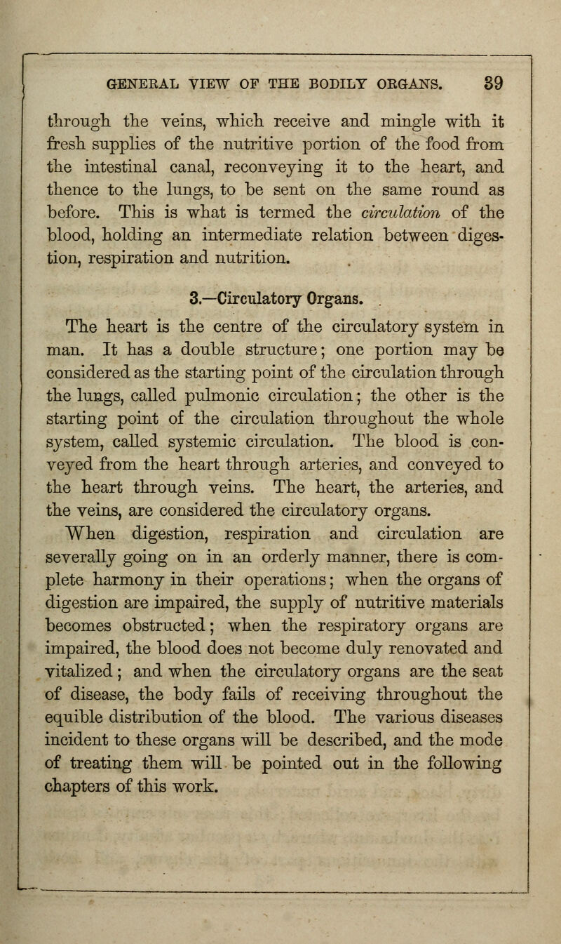 through, the veins, which receive and mingle with it fresh supplies of the nutritive portion of the food from the intestinal canal, reconveying it to the heart, and thence to the lungs, to be sent on the same round as before. This is what is termed the circulation of the blood, holding an intermediate relation between diges- tion, respiration and nutrition. 3.—Circulatory Organs. . The heart is the centre of the circulatory system in man. It has a double structure; one portion may be considered as the starting point of the circulation through the lungs, called pulmonic circulation; the other is the starting point of the circulation throughout the whole system, called systemic circulation. The blood is con- veyed from the heart through arteries, and conveyed to the heart through veins. The heart, the arteries, and the veins, are considered the circulatory organs. When digestion, respiration and circulation are severally going on in an orderly manner, there is com- plete harmony in their operations; when the organs of digestion are impaired, the supply of nutritive materials becomes obstructed; when the respiratory organs are impaired, the blood does not become duly renovated and vitalized ; and when the circulatory organs are the seat of disease, the body fails of receiving throughout the equible distribution of the blood. The various diseases incident to these organs will be described, and the mode of treating them will be pointed out in the following chapters of this work.