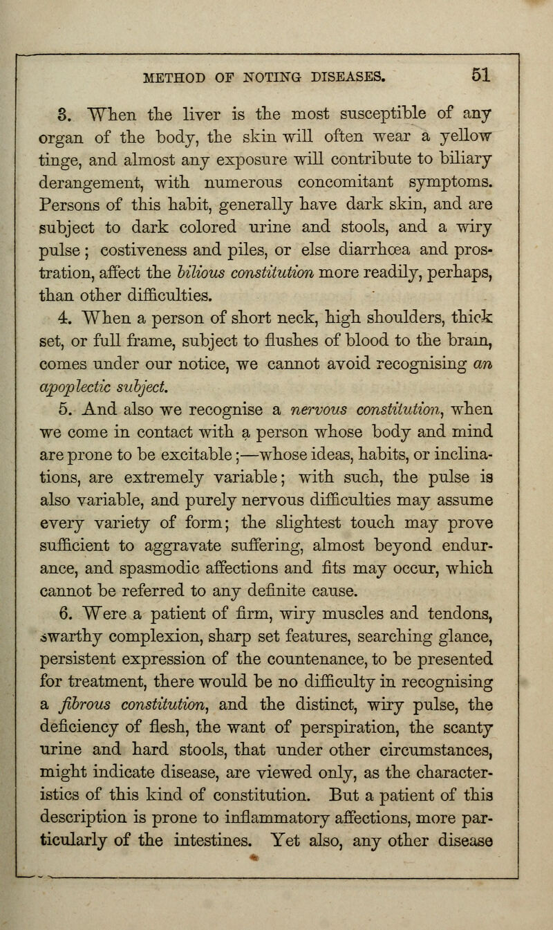 3. When the liver is the most susceptible of any organ of the body, the skin will often wear a yellow tinge, and almost any exposure will contribute to biliary derangement, with numerous concomitant symptoms. Persons of this habit, generally have dark skin, and are subject to dark colored urine and stools, and a wiry pulse ; costiveness and piles, or else diarrhoea and pros- tration, affect the bilious constitution more readily, perhaps, than other difficulties. 4. When a person of short neck, high shoulders, thick set, or full frame, subject to flushes of blood to the brain, comes under our notice, we cannot avoid recognising an apoplectic subject. 5. And also we recognise a nervous constitution, when we come in contact with a person whose body and mind are prone to be excitable;—whose ideas, habits, or inclina- tions, are extremely variable; with such, the pulse is also variable, and purely nervous difficulties may assume every variety of form; the slightest touch may prove sufficient to aggravate suffering, almost beyond endur- ance, and spasmodic affections and fits may occur, which cannot be referred to any definite cause. 6. Were a patient of firm, wiry muscles and tendons, swarthy complexion, sharp set features, searching glance, persistent expression of the countenance, to be presented for treatment, there would be no difficulty in recognising a fibrous constitution, and the distinct, wiry pulse, the deficiency of flesh, the want of perspiration, the scanty urine and hard stools, that under other circumstances, might indicate disease, are viewed only, as the character- istics of this kind of constitution. But a patient of this description is prone to inflammatory affections, more par- ticularly of the intestines. Yet also, any other disease