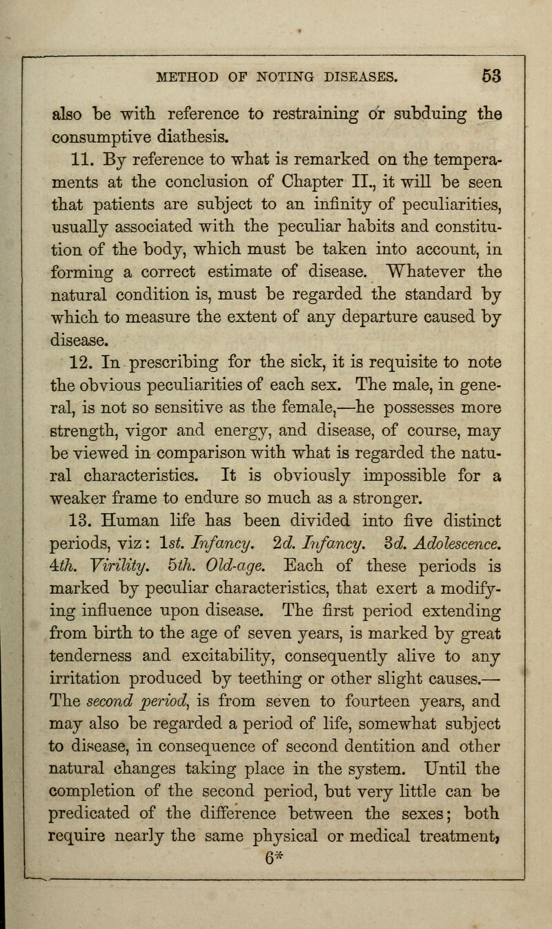 also be with, reference to restraining or subduing the consumptive diathesis. 11. By reference to what is remarked on the tempera- ments at the conclusion of Chapter II., it will be seen that patients are subject to an infinity of peculiarities, usually associated with the peculiar habits and constitu- tion of the body, which must be taken into account, in forming a correct estimate of disease. Whatever the natural condition is, must be regarded the standard by which to measure the extent of any departure caused by disease. 12. In prescribing for the sick, it is requisite to note the obvious peculiarities of each sex. The male, in gene- ral, is not so sensitive as the female,—he possesses more strength, vigor and energy, and disease, of course, may be viewed in comparison with what is regarded the natu- ral characteristics. It is obviously impossible for a weaker frame to endure so much as a stronger. 13. Human life has been divided into five distinct periods, viz: 1st. Infancy. 2d. Infancy. 3d. Adolescence. 4:th. Virility. 5th. Old-age. Each of these periods is marked by peculiar characteristics, that exert a modify- ing influence upon disease. The first period extending from birth to the age of seven years, is marked by great tenderness and excitability, consequently alive to any irritation produced by teething or other slight causes.— The second period, is from seven to fourteen years, and may also be regarded a period of life, somewhat subject to disease, in consequence of second dentition and other natural changes taking place in the system. Until the completion of the second period, but very little can be predicated of the difference between the sexes; both require nearly the same physical or medical treatment* 6*