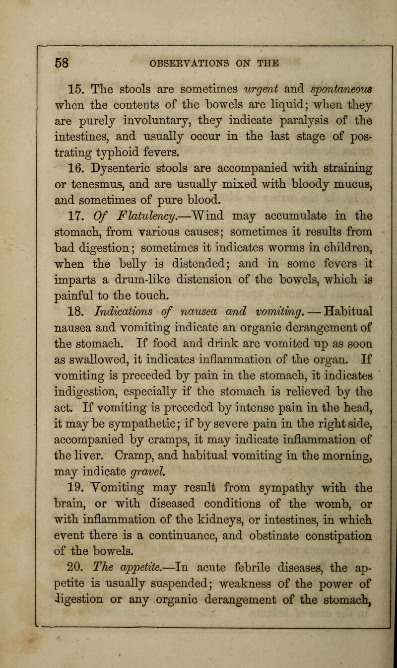 15. The stools are sometimes urgent and spontaneous when the contents of the bowels are liquid; when they are purely involuntary, they indicate paralysis of the intestines, and usually occur in the last stage of pos- trating typhoid fevers. 16. Dysenteric stools are accompanied with straining or tenesmus, and are usually mixed with bloody mucus, and sometimes of pure blood. 17. Of Flatulency—-Wind may accumulate in the stomach, from various causes; sometimes it results from bad digestion; sometimes it indicates worms in children, when the belly is distended; and in some fevers it imparts a drum-like distension of the bowels, which is painful to the touch. 18. Indications of nausea and vomiting. — Habitual nausea and vomiting indicate an organic derangement of the stomach. If food and drink are vomited up as soon as swallowed, it indicates inflammation of the organ. If vomiting is preceded by pain in the stomach, it indicates indigestion, especially if the stomach is relieved by the act. If vomiting is preceded by intense pain in the head, it may be sympathetic; if by severe pain in the right side, accompanied by cramps, it may indicate inflammation of the liver. Cramp, and habitual vomiting in the morning, may indicate gravel. 19. Vomiting may result from sympathy with the brain, or with diseased conditions of the womb, or with inflammation of the kidneys, or intestines, in which event there is a continuance, and obstinate constipation of the bowels. 20. The appetite.—In acute febrile diseases, the ap- petite is usually suspended; weakness of the power of •ligestion or any organic derangement of the stomach,