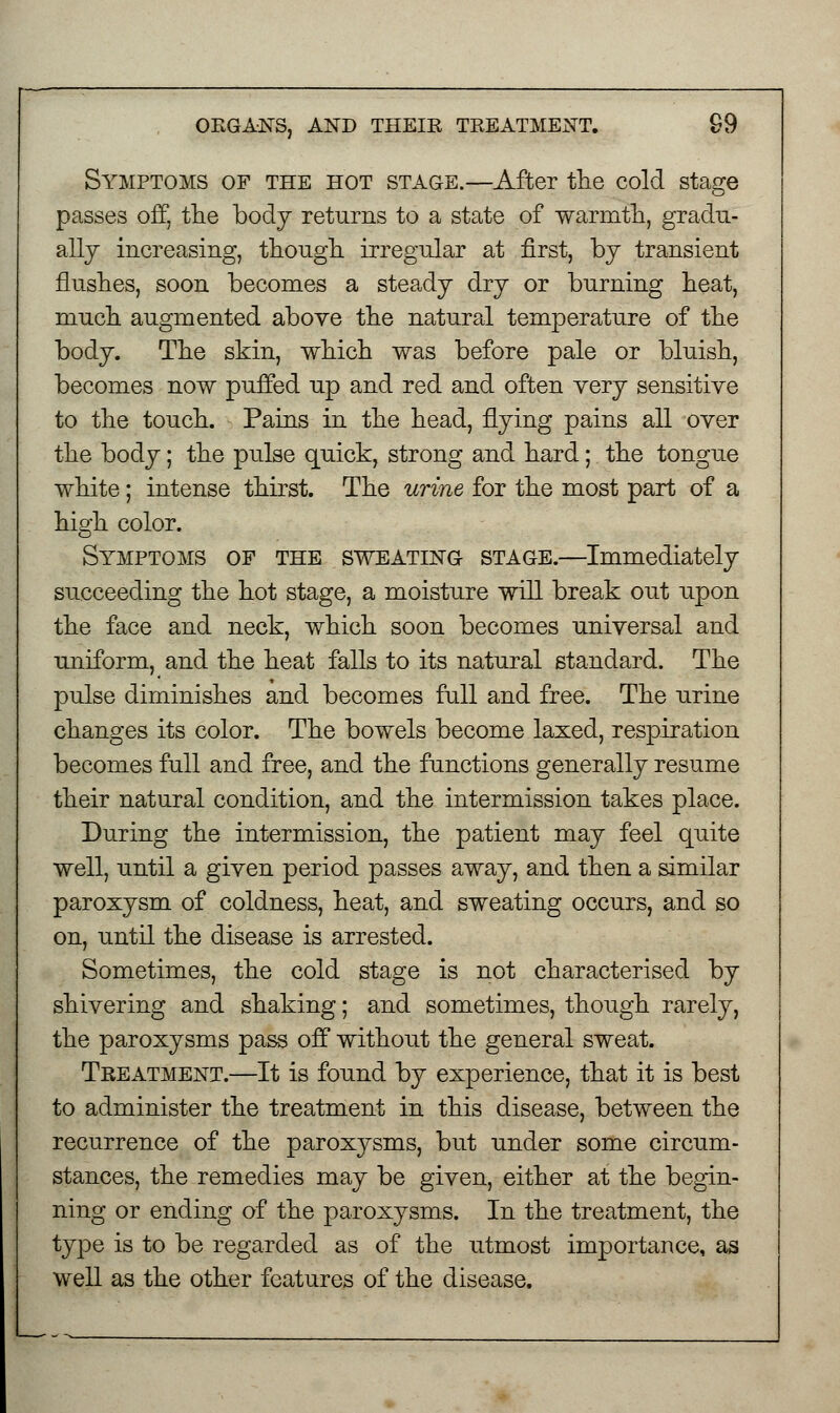 Symptoms of the hot stage.—After the cold stage passes off, the body returns to a state of warmth, gradu- ally increasing, though irregular at first, by transient flushes, soon becomes a steady dry or burning heat, much augmented above the natural temperature of the body. The skin, which was before pale or bluish, becomes now puffed up and red and often very sensitive to the touch. Pains in the head, flying pains all over the body; the pulse quick, strong and hard; the tongue white; intense thirst. The urine for the most part of a high color. Symptoms of the sweating stage.—Immediately succeeding the hot stage, a moisture will break out upon the face and neck, which soon becomes universal and uniform, and the heat falls to its natural standard. The pulse diminishes and becomes full and free. The urine changes its color. The bowels become laxed, respiration becomes full and free, and the functions generally resume their natural condition, and the intermission takes place. During the intermission, the patient may feel quite well, until a given period passes away, and then a similar paroxysm of coldness, heat, and sweating occurs, and so on, until the disease is arrested. Sometimes, the cold stage is not characterised by shivering and shaking; and sometimes, though rarely, the paroxysms pass off without the general sweat. Treatment.—It is found by experience, that it is best to administer the treatment in this disease, between the recurrence of the paroxysms, but under some circum- stances, the remedies may be given, either at the begin- ning or ending of the paroxysms. In the treatment, the type is to be regarded as of the utmost importance, as well as the other features of the disease.