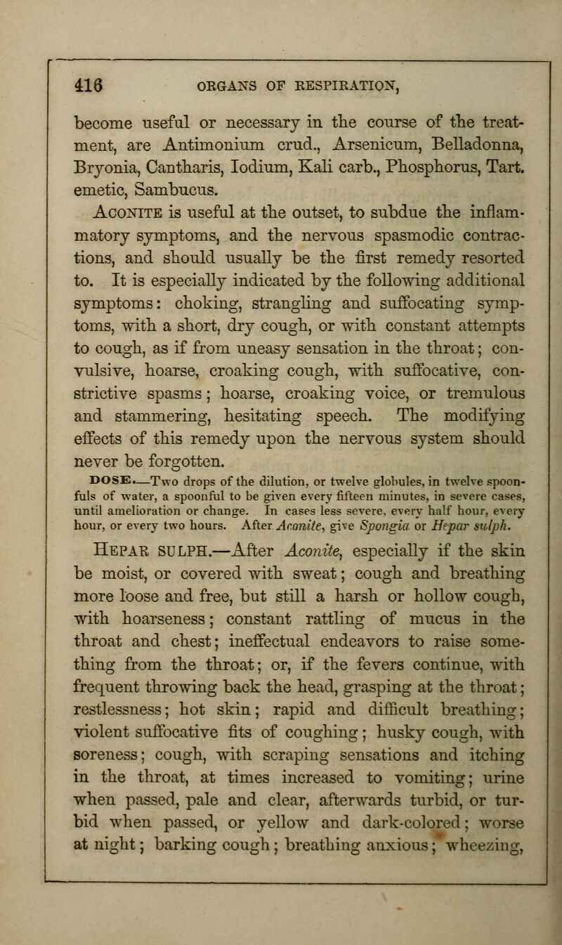 become useful or necessary in the course of the treat- ment, are Antimonium cruel., Arsenicum, Belladonna, Bryonia, Cantharis, Iodium, Kali earb., Phosphorus, Tart, emetic, Sambucus. Aconite is useful at the outset, to subdue the inflam- matory symptoms, and the nervous spasmodic contrac- tions, and should usually be the first remedy resorted to. It is especially indicated by the following additional symptoms: choking, strangling and suffocating symp- toms, with a short, dry cough, or with constant attempts to cough, as if from uneasy sensation in the throat; con- vulsive, hoarse, croaking cough, with suffocative, con- strictive spasms; hoarse, croaking voice, or tremulous and stammering, hesitating speech. The modifying effects of this remedy upon the nervous system should never be forgotten. DOSE.—Two drops of the dilution, or twelve globules, in twelve spoon- fuls of water, a spoonful to be given every fifteen minutes, in severe cases, until amelioration or change. In cases less severe, every half hour, every hour, or every two hours. After .Aconite, give Spongia or Hepar siclph. Hepak SULPH.—After Aconite, especially if the skin be moist, or covered with sweat; cough and breathing more loose and free, but still a harsh or hollow cough, with hoarseness; constant rattling of mucus in the throat and chest; ineffectual endeavors to raise some- thing from the throat; or, if the fevers continue, with frequent throwing back the head, grasping at the throat; restlessness; hot skin; rapid and difficult breathing; violent suffocative fits of coughing; husky cough, with soreness; cough, with scraping sensations and itching in the throat, at times increased to vomiting; urine when passed, pale and clear, afterwards turbid, or tur- bid when passed, or yellow and dark-colored; worse at night; barking cough ; breathing anxious; wheezing,