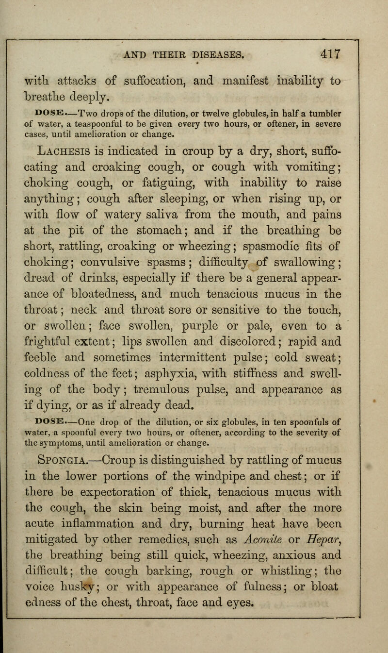 with, attacks of suffocation, and manifest inability to breathe deeply. DOSE.—Two drops of the dilution, or twelve globules, in half a tumbler of water, a teaspoonful to be given every two hours, or oftener, in severe cases, until amelioration or change. Lachesis is indicated in croup by a dry, short, suffo- cating and croaking cough, or cough with vomiting; choking cough, or fatiguing, with inability to raise anything; cough after sleeping, or when rising up, or with flow of watery saliva from the mouth, and pains at the pit of the stomach; and if the breathing be short, rattling, croaking or wheezing; spasmodic fits of choking; convulsive spasms ; difficulty of swallowing; dread of drinks, especially if there be a general appear- ance of bloatedness, and much tenacious mucus in the throat; neck and throat sore or sensitive to the touch, or swollen; face swollen, purple or pale, even to a frightful extent; lips swollen and discolored; rapid and feeble and sometimes intermittent pulse; cold sweat; coldness of the feet; asphyxia, with stiffness and swell- ing of the body; tremulous pulse, and appearance as if dying, or as if already dead. DOSE.—One drop of the dilution, or six globules, in ten spoonfuls of water, a spoonful every two hours, or oftener, according to the severity of the symptoms, until amelioration or change. Spong-ia.—Croup is distinguished by rattling of mucus in the lower portions of the windpipe and chest; or if there be expectoration of thick, tenacious mucus with the cough, the skin being moist, and after the more acute inflammation and dry, burning heat have been mitigated by other remedies, such as Aconite or Hepar, the breathing being still quick, wheezing, anxious and difficult; the cough barking, rough or whistling; the voice husky; or with appearance of fulness; or bloat edness of the chest, throat, face and eyes.