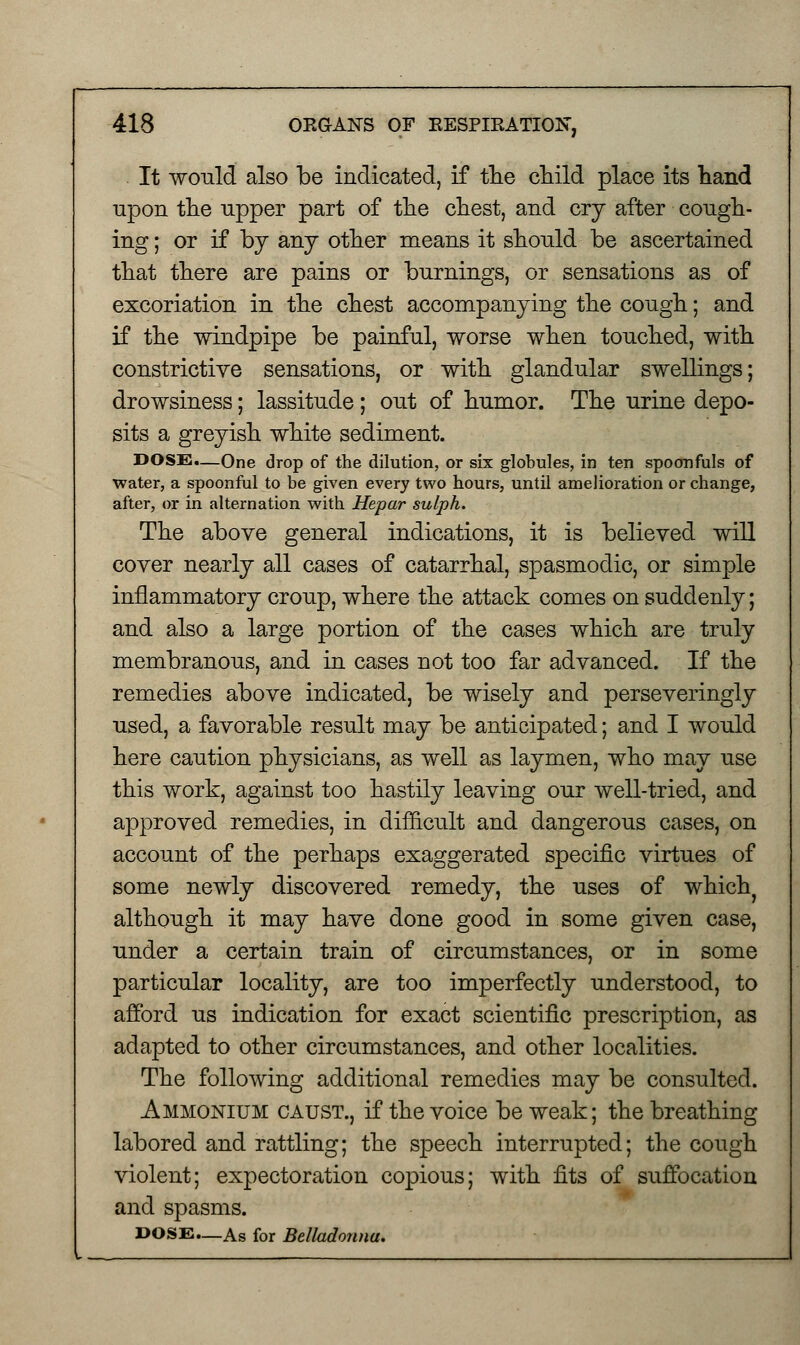 It would also be indicated, if the child place its hand upon the upper part of the chest, and cry after cough- ing ; or if by any other means it should be ascertained that there are pains or burnings, or sensations as of excoriation in the chest accompanying the cough; and if the windpipe be painful, worse when touched, with constrictive sensations, or with glandular swellings; drowsiness; lassitude ; out of humor. The urine depo- sits a greyish white sediment. DOSS.—One drop of the dilution, or six globules, in ten spoonfuls of water, a spoonful to be given every two hours, until amelioration or change, after, or in alternation with Hepar sulph. The above general indications, it is believed will cover nearly all cases of catarrhal, spasmodic, or simple inflammatory croup, where the attack comes on suddenly; and also a large portion of the cases which are truly membranous, and in cases not too far advanced. If the remedies above indicated, be wisely and perseveringly used, a favorable result may be anticipated; and I would here caution physicians, as well as laymen, who may use this work, against too hastily leaving our well-tried, and approved remedies, in difficult and dangerous cases, on account of the perhaps exaggerated specific virtues of some newly discovered remedy, the uses of which} although it may have done good in some given case, under a certain train of circumstances, or in some particular locality, are too imperfectly understood, to afford us indication for exact scientific prescription, as adapted to other circumstances, and other localities. The following additional remedies may be consulted. Ammonium caust., if the voice be weak; the breathing labored and rattling; the speech interrupted; the cough violent; expectoration copious; with fits of suffocation and spasms. DOSE—As for Belladonna.