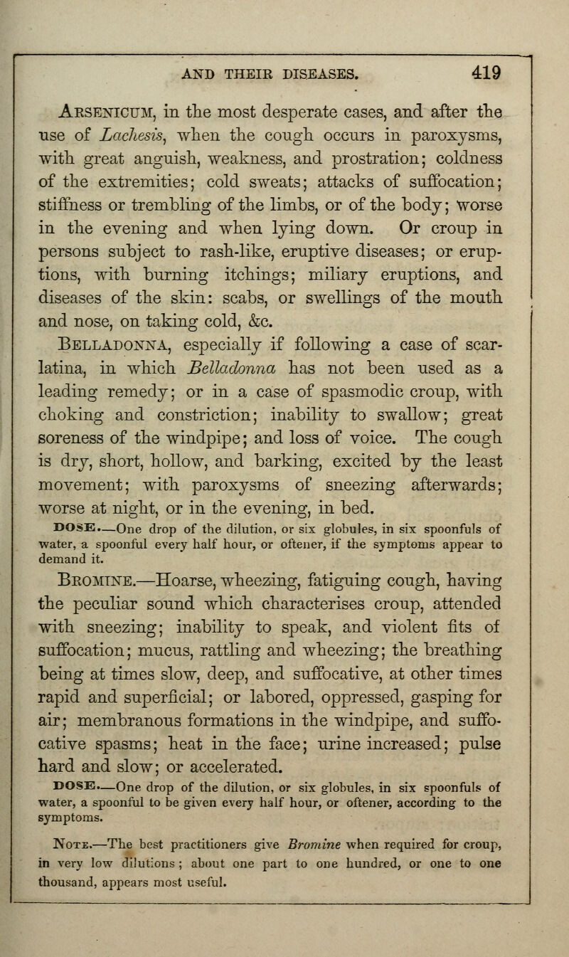 Arsenicum, in the most desperate cases, and after the use of Lacliesis, when the cough occurs in paroxysms, with great anguish, weakness, and prostration; coldness of the extremities; cold sweats; attacks of suffocation; stiffness or trembling of the limbs, or of the body; worse in the evening and when lying down. Or croup in persons subject to rash-like, eruptive diseases; or erup- tions, with burning itchings; miliary eruptions, and diseases of the skin: scabs, or swellings of the mouth and nose, on taking cold, &c. Belladonna, especially if following a case of scar- latina, in which Belladonna has not been used as a leading remedy; or in a case of spasmodic croup, with choking and constriction; inability to swallow; great soreness of the windpipe; and loss of voice. The cough is dry, short, hollow, and barking, excited by the least movement; with paroxysms of sneezing afterwards; worse at night, or in the evening, in bed. DOSE.—One drop of the dilution, or six globules, in six spoonfuls of water, a spoonful every half hour, or oftener, if the symptoms appear to demand it. Bromine.—Hoarse, wheezing, fatiguing cough, having the peculiar sound which characterises croup, attended with sneezing; inability to speak, and violent fits of suffocation; mucus, rattling and wheezing; the breathing being at times slow, deep, and suffocative, at other times rapid and superficial; or labored, oppressed, gasping for air; membranous formations in the windpipe, and suffo- cative spasms; heat in the face; urine increased; pulse hard and slow; or accelerated. DOSE.—One drop of the dilution, or six globules, in six spoonfuls of water, a spoonful to be given every half hour, or oftener, according to the symptoms. Note.—The best practitioners give Bromine when required for croup, in very low dilutions ; about one part to one hundred, or one to one thousand, appears most useful.