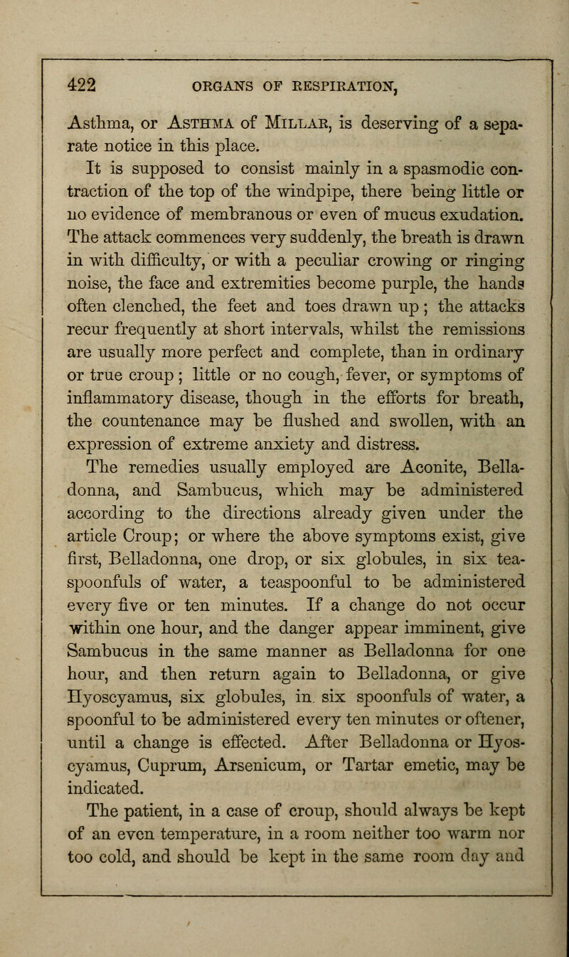 Asthma, or Asthma of Millak, is deserving of a sepa- rate notice in this place. It is supposed to consist mainly in a spasmodic con- traction of the top of the windpipe, there being little or no evidence of membranous or even of mucus exudation. The attack commences very suddenly, the breath is drawn in with difficulty, or with a peculiar crowing or ringing noise, the face and extremities become purple, the hands often clenched, the feet and toes drawn up; the attacks recur frequently at short intervals, whilst the remissions are usually more perfect and complete, than in ordinary or true croup ; little or no cough, fever, or symptoms of inflammatory disease, though in the efforts for breath, the countenance may be flushed and swollen, with an expression of extreme anxiety and distress. The remedies usually employed are Aconite, Bella- donna, and Sambucus, which may be administered according to the directions already given under the article Croup; or where the above symptoms exist, give first, Belladonna, one drop, or six globules, in six tea- spoonfuls of water, a teaspoonful to be administered every five or ten minutes. If a change do not occur within one hour, and the danger appear imminent, give Sambucus in the same manner as Belladonna for one hour, and then return again to Belladonna, or give Hyoscyamus, six globules, in. six spoonfuls of water, a spoonful to be administered every ten minutes or oftener, until a change is effected. After Belladonna or Hyos- cyamus, Cuprum, Arsenicum, or Tartar emetic, may be indicated. The patient, in a case of croup, should always be kept of an even temperature, in a room neither too warm nor too cold, and should be kept in the same room day and