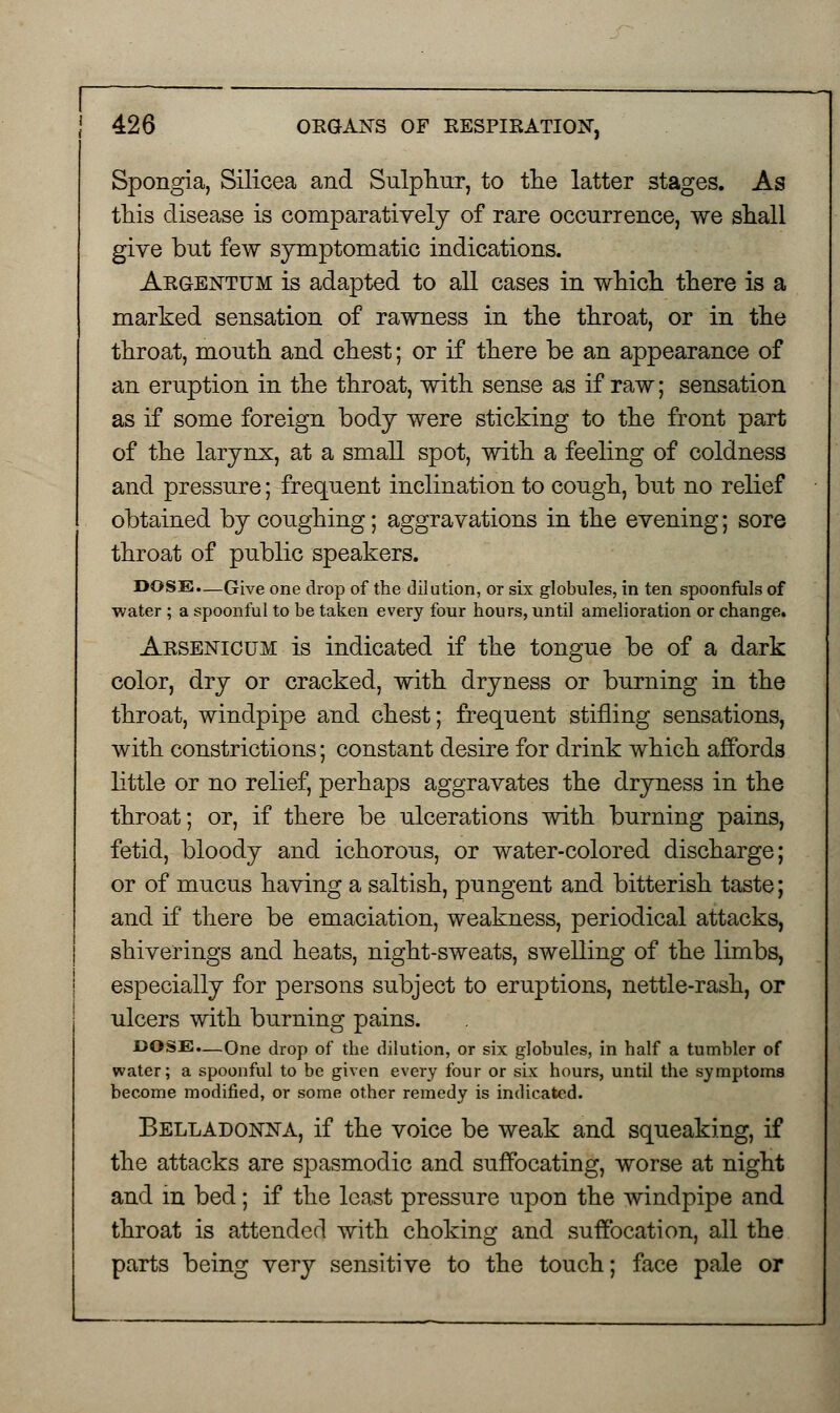 Spongia, Silicea and Sulphur, to the latter stages. As this disease is comparatively of rare occurrence, we shall give but few symptomatic indications. Argentum is adapted to all cases in which there is a marked sensation of rawness in the throat, or in the throat, mouth and chest; or if there be an appearance of an eruption in the throat, with sense as if raw; sensation as if some foreign body were sticking to the front part of the larynx, at a small spot, with a feeling of coldness and pressure; frequent inclination to cough, but no relief obtained by coughing; aggravations in the evening; sore throat of public speakers. DOSE.—Give one drop of the dilution, or six globules, in ten spoonfuls of water ; a spoonful to be taken every four hours, until amelioration or change. Arsenicum is indicated if the tongue be of a dark color, dry or cracked, with dryness or burning in the throat, windpipe and chest; frequent stifling sensations, with constrictions; constant desire for drink which affords little or no relief, perhaps aggravates the dryness in the throat; or, if there be ulcerations with burning pains, fetid, bloody and ichorous, or water-colored discharge; or of mucus having a saltish, pungent and bitterish taste; and if there be emaciation, weakness, periodical attacks, shiverings and heats, night-sweats, swelling of the limbs, especially for persons subject to eruptions, nettle-rash, or ulcers with burning pains. JDOSE.—One drop of the dilution, or six globules, in half a tumbler of water; a spoonful to be given every four or six hours, until the symptoms become modified, or some other remedy is indicated. Belladonna, if the voice be weak and squeaking, if the attacks are spasmodic and suffocating, worse at night and in bed; if the least pressure upon the windpipe and throat is attended with choking and suffocation, all the parts being very sensitive to the touch; face pale or