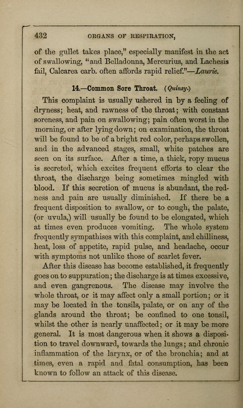 of the gullet takes place, especially manifest in the act of swallowing, and Belladonna, Mercurius, and Lachesis fail, Calcarea carb. often affords rapid relief.—Laurie. 14.—Common Sore Throat. {Quinsy.) This complaint is usually ushered in by a feeling of dryness; heat, and rawness of the throat; with constant soreness, and pain on swallowing; pain often worst in the morning, or after lying down; on examination, the throat will be found to be of a bright red color, perhaps swollen, and in the advanced stages, small, white patches are seen on its surface. After a time, a thick, ropy mucus is secreted, which excites frequent efforts to clear the throat, the discharge being sometimes mingled with blood. If this secretion of mucus is abundant, the red- ness and pain are usually diminished. If there be a frequent disposition to swallow, or to cough, the palate, (or uvula,) will usually be found to be elongated, which at times even produces vomiting. The whole system frequently sympathises with this complaint, and chilliness, heat, loss of appetite, rapid pulse, and headache, occur with symptoms not unlike those of scarlet fever. After this disease has become established, it frequently goes on to suppuration; the discharge is at times excessive, and even gangrenous. The disease may involve the whole throat, or it may affect only a small portion; or it may be located in the tonsils, palate, or on any of the glands around the throat; be confined to one tonsil, whilst the other is nearly unaffected; or it may be more general. It is most dangerous when it shows a disposi- tion to travel downward, towards the lungs; and chronic inflammation of the larynx, or of the bronchia; and at times, even a rapid and fatal consumption, has been known to follow an attack of this disease.