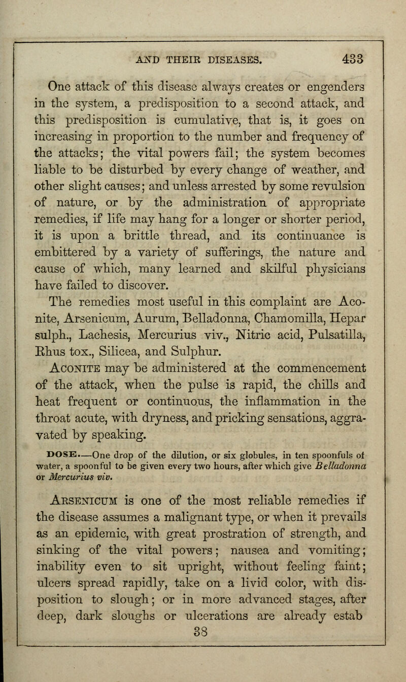 One attack of this disease always creates or engenders in the system, a predisposition to a second attack, and this predisposition is cumulative, that is, it goes on increasing in proportion to the number and frequency of the attacks; the vital powers fail; the system becomes liable to be disturbed by every change of weather, and other slight causes; and unless arrested by some revulsion of nature, or by the administration of appropriate remedies, if life may hang for a longer or shorter period, it is upon a brittle thread, and its continuance is embittered by a variety of sufferings, the nature and cause of which, many learned and skilful physicians have failed to discover. The remedies most useful in this complaint are Aco- nite, Arsenicum, Aurum, Belladonna, Chamomilla, Hepar sulph., Lachesis, Mercurius viv., Nitric acid, Pulsatilla, Ehus tox., Silicea, and Sulphur. Aconite may be administered at the commencement of the attack, when the pulse is rapid, the chills and heat frequent or continuous, the inflammation in the throat acute, with dryness, and pricking sensations, aggra- vated by speaking. DOSE.—One drop of the dilution, or six globules, in ten spoonfuls of water, a spoonful to be given every two hours, after which give Belladonna or Mercurius viv. Arsenicum is one of the most reliable remedies if the disease assumes a malignant type, or when it prevails as an epidemic, with great prostration of strength, and sinking of the vital powers; nausea and vomiting; inability even to sit upright, without feeling faint; ulcers spread rapidly, take on a livid color, with dis- position to slough; or in more advanced stages, after deep, dark sloughs or ulcerations are already estab