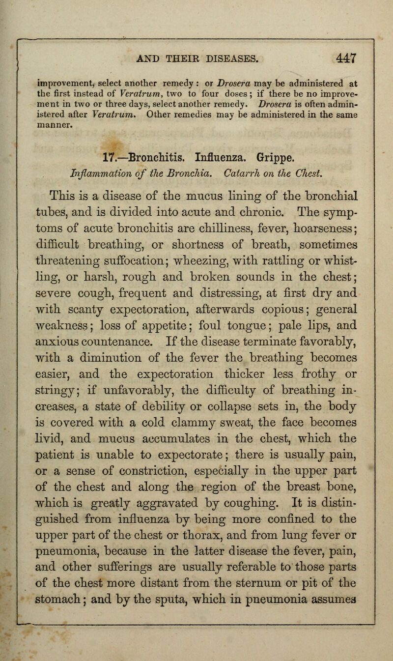 improvement, select another remedy : or Drosera may be administered at the first instead of Veratrum, two to four doses; if there be no improve- ment in two or three days, select another remedy. Drosera is often admin- istered after Veratrum. Other remedies may be administered in the same manner. 17.—Bronchitis. Influenza. Grippe. Inflammation of the Bronchia. Catarrh on ilie Chest. This is a disease of the mucus lining of the bronchial tubes, and is divided into acute and chronic. The symp- toms of acute bronchitis are chilliness, fever, hoarseness; difficult breathing, or shortness of breath, sometimes threatening suffocation; wheezing, with rattling or whist- ling, or harsh, rough and broken sounds in the chest; severe cough, frequent and distressing, at first dry and with scanty expectoration, afterwards copious; general weakness; loss of appetite; foul tongue; pale lips, and anxious countenance. If the disease terminate favorably, with a diminution of the fever the breathing becomes easier, and the expectoration thicker less frothy or stringy; if unfavorably, the difficulty of breathing in- creases, a state of debility or collapse sets in, the body is covered with a cold clammy sweat, the face becomes livid, and mucus accumulates in the chest, which the patient is unable to expectorate; there is usually pain, or a sense of constriction, especially in the upper part of the chest and along the region of the breast bone, which is greatly aggravated by coughing. It is distin- guished from influenza by being more confined to the upper part of the chest or thorax, and from lung fever or pneumonia, because in the latter disease the fever, pain, and other sufferings are usually referable to'those parts of the chest more distant from the sternum or pit of the stomach; and by the sputa, which in pneumonia assumes