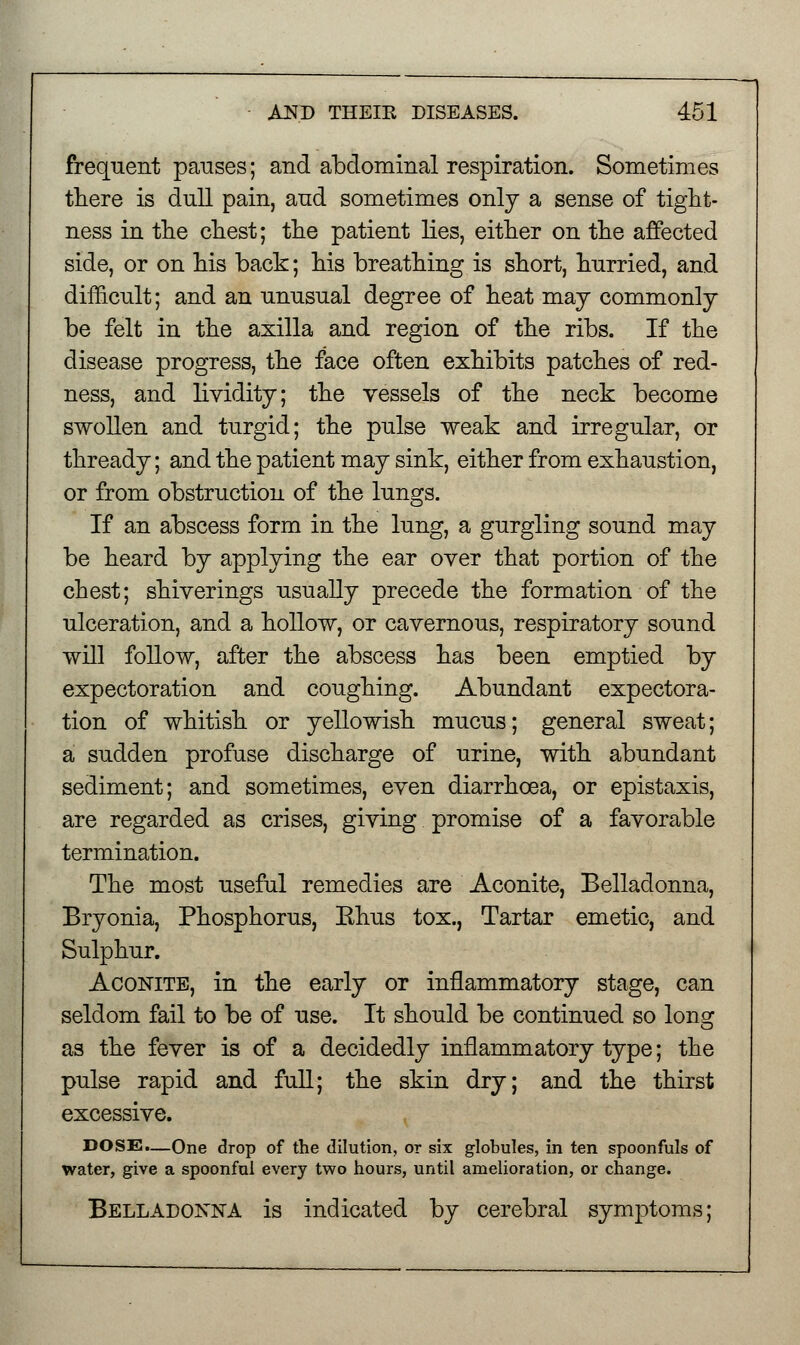 frequent pauses; and abdominal respiration. Sometimes there is dull pain, and sometimes only a sense of tight- ness in the chest; the patient lies, either on the affected side, or on his back; his breathing is short, hurried, and difficult; and an unusual degree of heat may commonly be felt in the axilla and region of the ribs. If the disease progress, the face often exhibits patches of red- ness, and lividity; the vessels of the neck become swollen and turgid; the pulse weak and irregular, or thready; and the patient may sink, either from exhaustion, or from obstruction of the lungs. If an abscess form in the lung, a gurgling sound may be heard by applying the ear oyer that portion of the chest; shiyerings usually precede the formation of the ulceration, and a hollow, or cavernous, respiratory sound will follow, after the abscess has been emptied by expectoration and coughing. Abundant expectora- tion of whitish or yellowish mucus; general sweat; a sudden profuse discharge of urine, with abundant sediment; and sometimes, even diarrhoea, or epistaxis, are regarded as crises, giving promise of a favorable termination. The most useful remedies are Aconite, Belladonna, Bryonia, Phosphorus, Ehus tox., Tartar emetic, and Sulphur. Aconite, in the early or inflammatory stage, can seldom fail to be of use. It should be continued so long as the fever is of a decidedly inflammatory type; the pulse rapid and full; the skin dry; and the thirst excessive. DOSS.—One drop of the dilution, or six globules, in ten spoonfuls of water, give a spoonful every two hours, until amelioration, or change. Belladonna is indicated by cerebral symptoms;