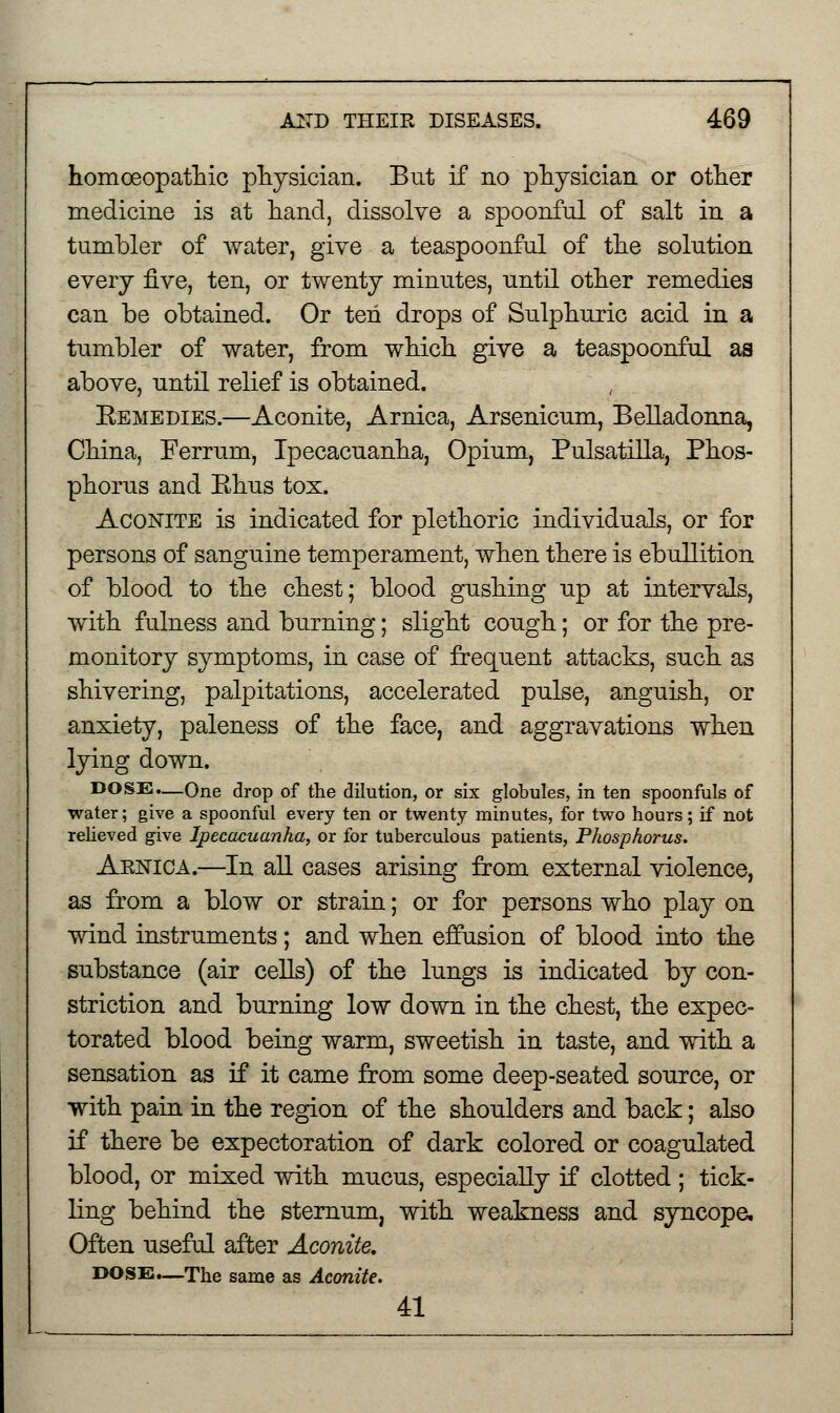 homoeopathic physician. But if no physician or other medicine is at hand, dissolve a spoonful of salt in a tumbler of water, give a teaspoonful of the solution every five, ten, or twenty minutes, until other remedies can be obtained. Or ten drops of Sulphuric acid in a tumbler of water, from which give a teaspoonful as above, until relief is obtained. Remedies.—Aconite, Arnica, Arsenicum, Belladonna, China, Ferrum, Ipecacuanha, Opium, Pulsatilla, Phos- phorus and Ehus tox. Aconite is indicated for plethoric individuals, or for persons of sanguine temperament, when there is ebullition of blood to the chest; blood gushing up at intervals, with fulness and burning; slight cough; or for the pre- monitory symptoms, in case of frequent attacks, such as shivering, palpitations, accelerated pulse, anguish, or anxiety, paleness of the face, and aggravations when lying down. DOSE.—One drop of the dilution, or six globules, in ten spoonfuls of water; give a spoonful every ten or twenty minutes, for two hours; if not relieved give Ipecacuanha, or for tuberculous patients, Phosphorus. Aenica.—In all cases arising from external violence, as from a blow or strain; or for persons who play on wind instruments; and when effusion of blood into the substance (air cells) of the lungs is indicated by con- striction and burning low down in the chest, the expec- torated blood being warm, sweetish in taste, and with a sensation as if it came from some deep-seated source, or with pain in the region of the shoulders and back; also if there be expectoration of dark colored or coagulated blood, or mixed with mucus, especially if clotted ; tick- ling behind the sternum, with weakness and syncope. Often useful after Aconite. DOSE.—The same as Aconite. 41