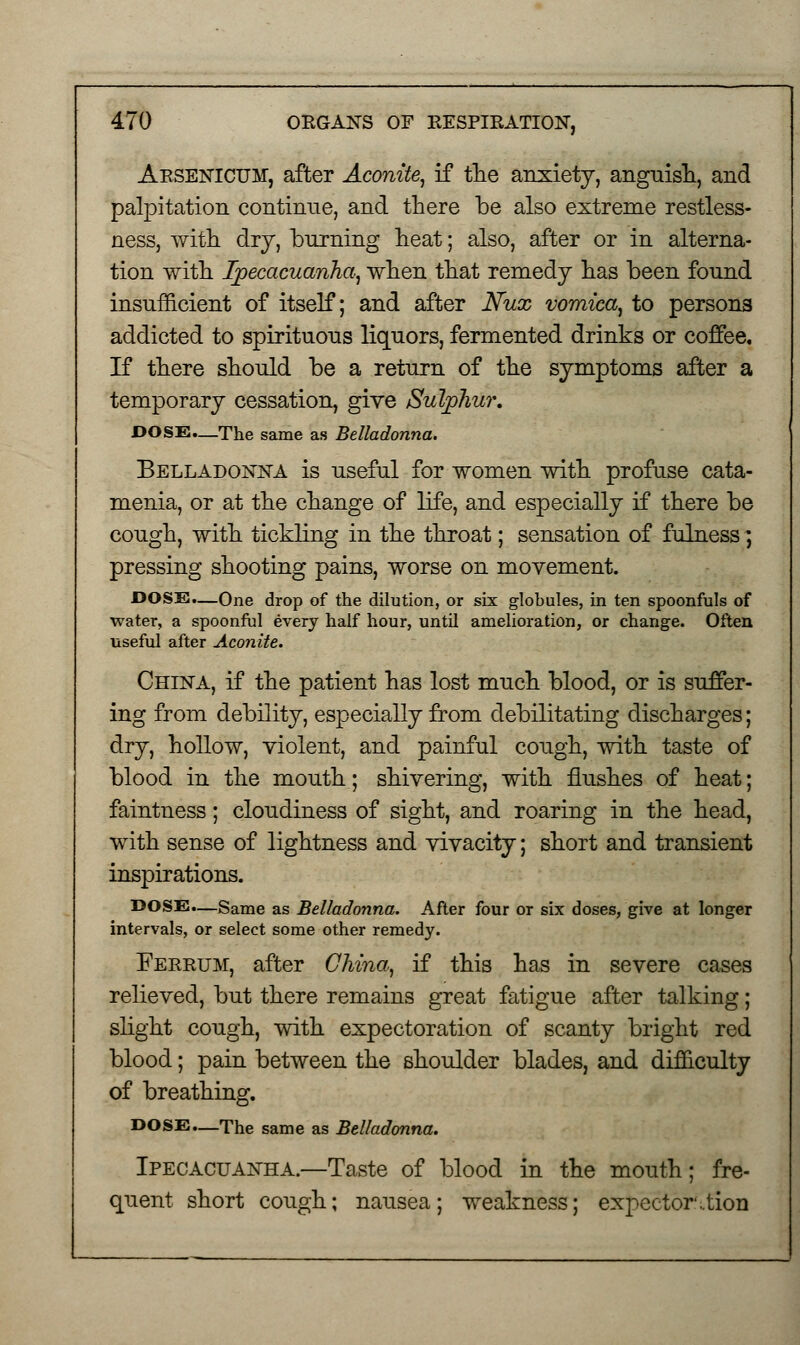 Arsenicum, after Aconite, if the anxiety, anguish, and palpitation continue, and there be also extreme restless- ness, with dry, burning heat; also, after or in alterna- tion with Ipecacuanha, when that remedy has been found insufficient of itself; and after Nux vomica, to persons addicted to spirituous liquors, fermented drinks or coffee. If there should be a return of the symptoms after a temporary cessation, give Sulphur. DOSE.—The same as Belladonna. Belladonna is useful for women with profuse cata- menia, or at the change of life, and especially if there be cough, with tickling in the throat; sensation of fulness; pressing shooting pains, worse on movement. DOSE.—One drop of the dilution, or six globules, in ten spoonfuls of water, a spoonful every half hour, until amelioration, or change. Often useful after Aconite. China, if the patient has lost much blood, or is suffer- ing from debility, especially from debilitating discharges; dry, hollow, violent, and painful cough, with taste of blood in the mouth; shivering, with flushes of heat; faintness; cloudiness of sight, and roaring in the head, with sense of lightness and vivacity; short and transient inspirations. DOSE.—Same as Belladonna. After four or six doses, give at longer intervals, or select some other remedy. Ferrum, after China, if this has in severe cases relieved, but there remains great fatigue after talking; slight cough, with expectoration of scanty bright red blood; pain between the shoulder blades, and difficulty of breathing. DOSE.—The same as Belladonna. Ipecacuanha.—Taste of blood in the mouth; fre- quent short cough; nausea; weakness; expcctor\tion