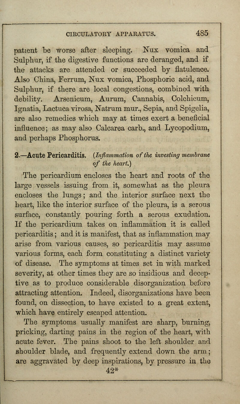 patient be worse after sleeping. Nux vomica and Sulphur, if the digestive functions are deranged, and if the attacks are attended or succeeded by flatulence. Also China, Ferrum, JSTux vomica, Phosphoric acid, and Sulphur, if there are local congestions, combined with debility. Arsenicum, Aurum, Cannabis, Colchicum, Ignatia, Lactuca virosa, JSTatrum mur., Sepia, and Spigelia, are also remedies which may at times exert a beneficial influence; as may also Calcarea carb., and Lycopodium, and perhaps Phosphorus. 2.—Acute Pericarditis. (Inflammation of the investing membrane of the heart.) The pericardium encloses the heart and roots of the large vessels issuing from it, somewhat as the pleura encloses the lungs; and the interior surface next the heart, like the interior surface of the pleura, is a serous surface, constantly pouring forth a serous exudation. If the pericardium takes on inflammation it is called pericarditis; and it is manifest, that as inflammation may arise from various causes, so pericarditis may assume various forms, each form constituting a distinct variety of disease. The symptoms at times set in with marked severity, at other times they are so insidious and decep- tive as to produce considerable disorganization before attracting attention. Indeed, disorganizations have been found, on dissection, to have existed to a great extent, which have entirely escaped attention. The symptoms usually manifest are sharp, burning, pricking, darting pains in the region of the heart, with acute fever. The pains shoot to the left shoulder and shoulder blade, and frequently extend down the arm; are aggravated by deep inspirations, by pressure in the 42*