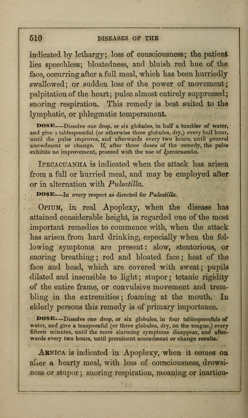 indicated by lethargy; loss of consciousness; the patient lies speechless; bloatedness, and bluish red hue of the face, occurring after a full meal, which has been hurriedly swallowed; or sudden loss of the power of movement; palpitation of the heart; pulse almost entirely suppressed; snoring respiration. This remedy is best suited to the lymphatic, or phlegmatic temperament. DOSE.—Dissolve one drop, or six globules, in half a tumbler of water, and give a tablespoonful (or otherwise three globules, dry,) every half hour, until the pulse improves, and afterwards every two hours, until general amendment or change. If, after three doses of the remedy, the pulse exhibits no improvement, proceed with the use of Ipecacuanha. Ipecacuanha is indicated when the attack has arisen from a full or hurried meal, and may be employed after or in alternation with Pulsatilla. DOSE.—In every respect as directed for Pulsatilla. Opium, in real Apoplexy, when the disease has attained considerable height, is regarded one of the most important remedies to commence with, when the attack has arisen from hard drinking, especially when the fol- lowing symptoms are present: slow, stentorious, or snoring breathing; red and bloated face; heat of the face and head, which are covered with sweat; pupils dilated and insensible to light; stupor; tetanic rigidity of the entire frame, or convulsive movement and trem- bling in the extremities; foaming at the mouth. In elderly persons this remedy is of primary importance. DOSE.—Dissolve one drop, or six globules, in four tablespoonfuls of water, and give a teaspoonful (or three globules, dry, on the tongue,) every fifteen minutes, until the more alarming symptoms disappear, and after- wards every two hours, until prominent amendment or change results. Arnica is indicated in Apoplexy, when it comes on after a hearty meal, with loss of consciousness, drowsi- ness or stupor; snoring respiration, moaning or inarticu-