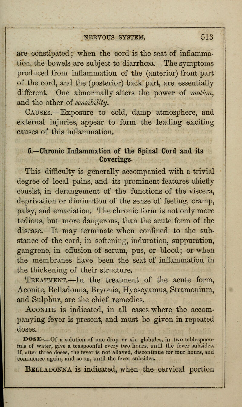 are constipated; when the cord is the seat of inflamma- tion, the bowels are subject to diarrhoea. The symptoms produced from inflammation of the (anterior) front part of the cord, and the (posterior) back part, are essentially different. One abnormally alters the power of motion, and the other of sensibility. Causes.—Exposure to cold, damp atmosphere, and external injuries, appear to form the leading exciting causes of this inflammation. 5.—Chronic Inflammation of the Spinal Cord and its Coverings. This difficulty is generally accompanied with a trivial degree of local pains, and its prominent features chiefly consist, in derangement of the functions of the viscera, deprivation or diminution of the sense of feeling, cramp, palsy, and emaciation. The chronic form is not only more tedious, but more dangerous, than the acute form of the disease. It may terminate when confined to the sub- stance of the cord, in softening, induration, suppuration, gangrene, in effusion of serum, pus, or blood; or when the membranes have been the seat of inflammation in the thickening of their structure. Treatment.—In the treatment of the acute form, Aconite, Belladonna, Bryonia, Hyoscyamus, Stramonium, and Sulphur, are the chief remedies. Aconite is indicated, in all cases where the accom- panying fever is present, and must be given in repeated doses. DOSE.—Of a solution of one drop or six globules, in two tablespoon- fuls of water, give a teaspoonful every two hours, until the fever subsides. If, after three doses, the fever is not allayed, discontinue for four hours, and commence again, and so on, until the fever subsides. Belladonna is indicated, when the cervical portion