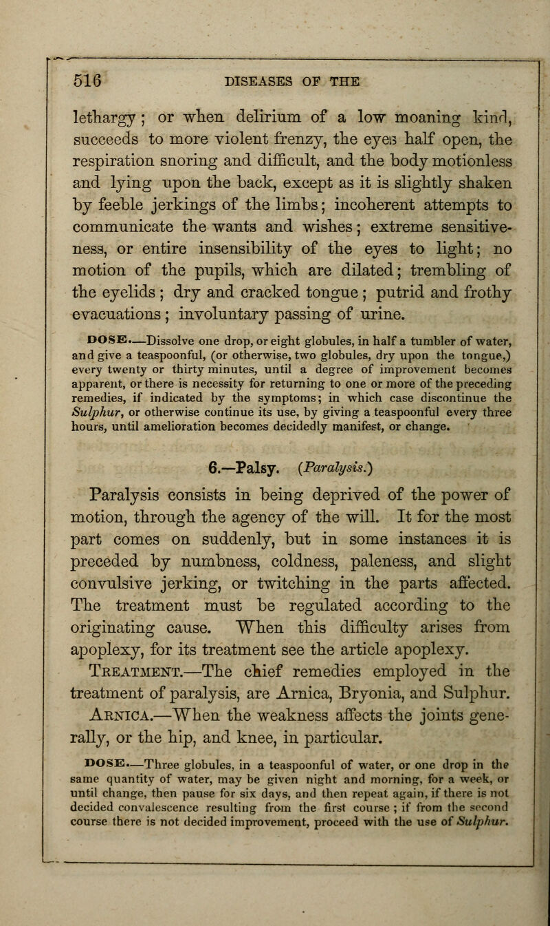 lethargy ; or when delirium of a low moaning kind, succeeds to more violent frenzy, the eyes half open, the respiration snoring and difficult, and the body motionless and lying upon the back, except as it is slightly shaken by feeble jerkings of the limbs; incoherent attempts to communicate the wants and wishes; extreme sensitive- ness, or entire insensibility of the eyes to light; no motion of the pupils, which are dilated; trembling of the eyelids ; dry and cracked tongue ; putrid and frothy evacuations ; involuntary passing of urine. DOSE.—Dissolve one drop, or eight globules, in half a tumbler of water, and give a teaspoonful, (or otherwise, two globules, dry upon the tongue,) every twenty or thirty minutes, until a degree of improvement becomes apparent, or there is necessity for returning to one or more of the preceding remedies, if indicated by the symptoms; in which case discontinue the Sulphur, or otherwise continue its use, by giving a teaspoonful every three hours, until amelioration becomes decidedly manifest, or change. 6.—Palsy. (Paralysis.') Paralysis consists in being deprived of the power of motion, through the agency of the will. It for the most part comes on suddenly, but in some instances it is preceded by numbness, coldness, paleness, and slight convulsive jerking, or twitching in the parts affected. The treatment must be regulated according to the originating cause. When this difficulty arises from apoplexy, for its treatment see the article apoplexy. Treatment.—The chief remedies employed in the treatment of paralysis, are Arnica, Bryonia, and Sulphur. Arnica.—When the weakness affects the joints gene- rally, or the hip, and knee, in particular. DOSE.—Three globules, in a teaspoonful of water, or one drop in the same quantity of water, may be given night and morning, for a week, or until change, then pause for six days, and then repeat again, if there is not decided convalescence resulting from the first course ; if from the second course there is not decided improvement, proceed with the use of Sulphur.