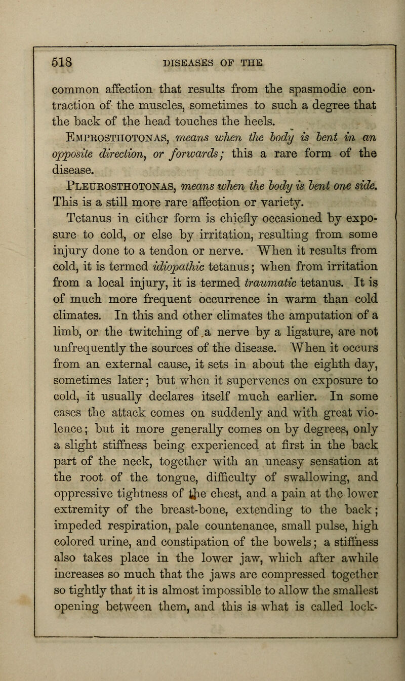 common affection that results from the spasmodic con- traction of the muscles, sometimes to such a degree that the back of the head touches the heels. Empkosthotonas, means when the body is bent in an opposite direction, or forwards; this a rare form of the disease. Pleukosthotonas, means when the body is bent one side. This is a still more rare affection or variety. Tetanus in either form is chiefly occasioned by expo- sure to cold, or else by irritation, resulting from some injury done to a tendon or nerve. When it results from cold, it is termed idiopathic tetanus; when from irritation from a local injury, it is termed traumatic tetanus. It is of much more frequent occurrence in warm than cold climates. In this and other climates the amputation of a limb, or the twitching of ,a nerve by a ligature, are not unfrequently the sources of the disease. When it occurs from an external cause, it sets in about the eighth day, sometimes later; but when it supervenes on exposure to cold, it usually declares itself much earlier. In some cases the attack comes on suddenly and with great vio- lence ; but it more generally comes on by degrees, only a slight stiffness being experienced at first in the back part of the neck, together with an uneasy sensation at the root of the tongue, difficulty of swallowing, and oppressive tightness of tjie chest, and a pain at the lower extremity of the breast-bone, extending to the back; impeded respiration, pale countenance, small pulse, high colored urine, and constipation of the bowels; a stiffness also takes place in the lower jaw, which after awhile increases so much that the jaws are compressed together so tightly that it is almost impossible to allow the smallest opening between them, and this is what is called lock-