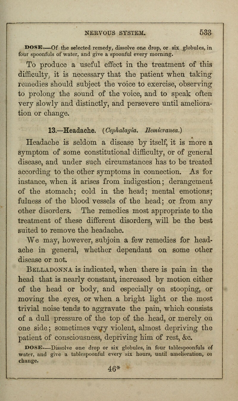 DOSE.—Of the selected remedy, dissolve one drop, or six globules, in four spoonfuls of water, and give a spoonful every morning. To produce a useful effect in the treatment of this difficulty, it is necessary that the patient when taking remedies should subject the voice to exercise, observing to prolong the sound of the voice, and to speak often very slowly and distinctly, and persevere until ameliora- tion or change. 13.—Headache. (CepTialagia. Eemicranea.) Headache is seldom a disease by itself, it is more a symptom of some constitutional difficulty, or of general disease, and under such circumstances has to be treated according to the other symptoms in connection. As for instance, when it arises from indigestion; derangement of the stomach; cold in the head; mental emotions; fulness of the blood vessels of the head; or from any other disorders. The remedies most appropriate to the treatment of these different disorders, will be the best suited to remove the headache. We may, however, subjoin a few remedies for head- ache in general, whether dependant on some other disease or not. Belladonna is indicated, when there is pain in the head that is nearly constant, increased by motion either of the head or body, and especially on stooping, or moving the eyes, or when a bright light or the most trivial noise tends to aggravate the pain, which consists of a dull pressure of the top of the head, or merely on one side; sometimes ve/y violent, almost depriving the patient of consciousness, depriving him of rest, &c. DOSE.—Dissolve one drop or six globules, in four tablespoonfuls of water, and give a tablespoonful every six hours, until amelioration, 01 change.