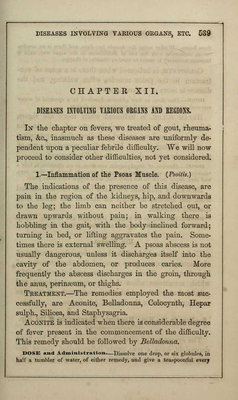 OHAPTEE XII. DISEASES INVOLVING VARIOUS ORGANS AND REGIONS. In the chapter on fevers, we treated of gout, rheuma- tism, &c, inasmuch as these diseases are uniformly de- pendent upon a peculiar febrile difficulty. We will now proceed to consider other difficulties, not yet considered. 1.—Inflammation of the Psoas Muscle. {Psoitis.) The indications of the presence of this disease, are pain in the region of the kidneys, hip, and downwards to the leg; the limb can neither be stretched out, or drawn upwards without pain; in walking there is hobbling in the gait, with the body inclined forward; turning in bed, or lifting aggravates the pain. Some- times there is external swelling. A psoas abscess is not usually dangerous, unless it discharges itself into the cavity of the abdomen, or produces caries. More frequently the abscess discharges in the groin, through the anus, perinasum, or thighs. Treatment.—The remedies employed the most suc- cessfully, are Aconite, Belladonna, Colocynth, Hepar sulph., Silicea, and Staphysagria. Aconite is indicated when there is considerable degree of fever present in the commencement of the difficulty. This remedy should be followed by Belladonna. DOSS and Administration.—Dissolve one drop, or six globules, in half a tumbler of water, of either remedy, and give a teaspoonful every