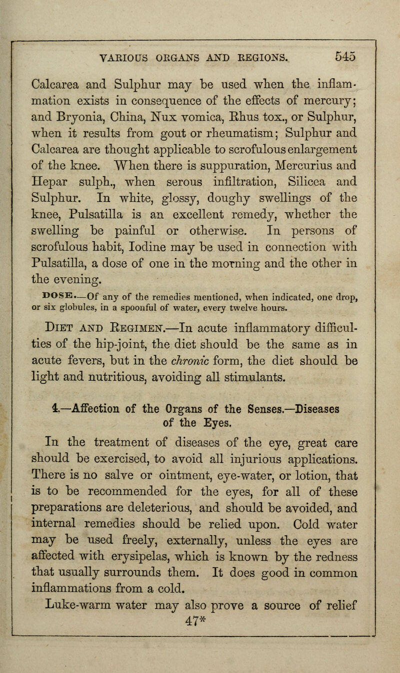Calcarea and Sulphur may be used when the inflam- mation exists in consequence of the effects of mercury; and Bryonia, China, Nux vomica, Ehus tox., or Sulphur, when it results from gout or rheumatism; Sulphur and Calcarea are thought applicable to scrofulous enlargement of the knee. When there is suppuration, Mercurius and Hepar sulph., when serous infiltration, Silicea and Sulphur. In white, glossy, doughy swellings of the knee, Pulsatilla is an excellent remedy, whether the swelling be painful or otherwise. In persons of scrofulous habit, Iodine may be used in connection with Pulsatilla, a dose of one in the morning and the other in the evening. DOSE.—Of any of the remedies mentioned, when indicated, one drop, or six globules, in a spoonful of water, every twelve hours. Diet and Eegimen.—In acute inflammatory difficul- ties of the hip-joint, the diet should be the same as in acute fevers, but in the chronic form, the diet should be light and nutritious, avoiding all stimulants. 1—Affection of the Organs of the Senses.—Diseases of the Eyes. In the treatment of diseases of the eye, great care should be exercised, to avoid all injurious applications. There is no salve or ointment, eye-water, or lotion, that is to be recommended for the eyes, for all of these preparations are deleterious, and should be avoided, and internal remedies should be relied upon. Cold water may be used freely, externally, unless the eyes are affected with erysipelas, which is known by the redness that usually surrounds them. It does good in common inflammations from a cold. Luke-warm water may also prove a source of relief 47*