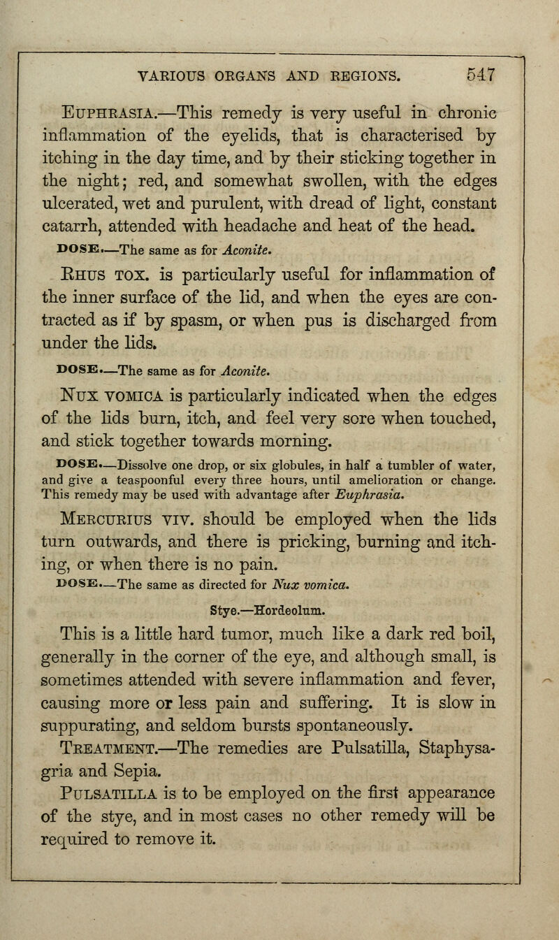 Euphrasia.—This remedy is very useful in chronic inflammation of the eyelids, that is characterised by itching in the day time, and by their sticking together in the night; red, and somewhat swollen, with the edges ulcerated, wet and purulent, with dread of light, constant catarrh, attended with headache and heat of the head. DOSE.—The same as for Aconite. Ehus tox. is particularly useful for inflammation of the inner surface of the lid, and when the eyes are con- tracted as if by spasm, or when pus is discharged from under the lids. DOSE.—The same as for Aconite. Nux VOMICA is particularly indicated when the edges of the lids burn, itch, and feel very sore when touched, and stick together towards morning. DOSE.—Dissolve one drop, or six globules, in half a tumbler of water, and give a teaspoonful every three hours, until amelioration or change. This remedy may be used with advantage after Euphrasia. Mercurius viv. should be employed when the lids turn outwards, and there is pricking, burning and itch- ing, or when there is no pain. DOSE.—The same as directed for Nux vomica. Stye.—Hordeolum. This is a little hard tumor, much like a dark red boil, generally in the corner of the eye, and although small, is sometimes attended with severe inflammation and fever, causing more or less pain and suffering. It is slow in suppurating, and seldom bursts spontaneously. Treatment.—The remedies are Pulsatilla, Staphysa- gria and Sepia. Pulsatilla is to be employed on the first appearance of the stye, and in most cases no other remedy will be required to remove it.