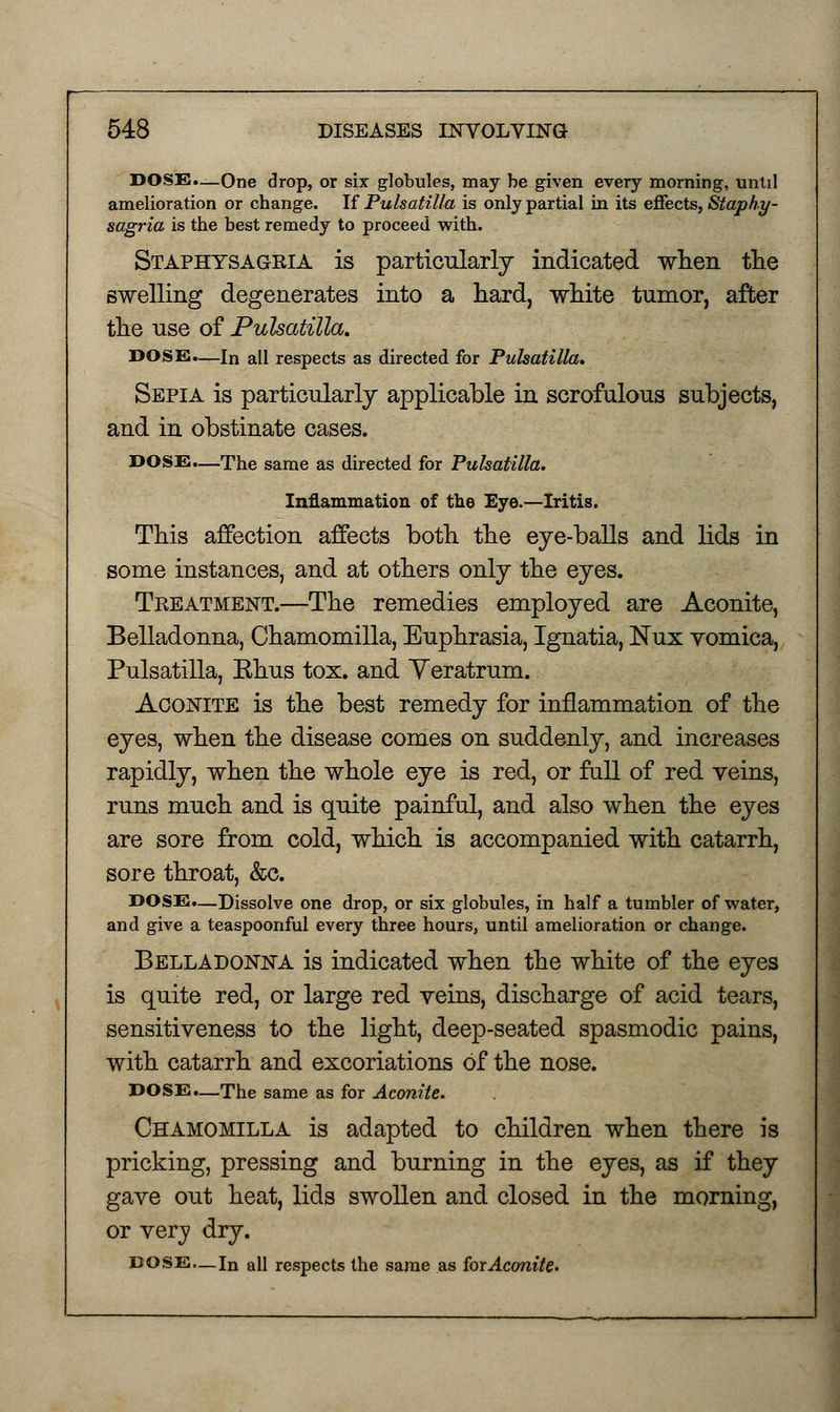 DOSS.—One drop, or six globules, may be given every morning, until amelioration or change. If Pulsatilla is only partial in its effects, Staphy- sagria is the best remedy to proceed with. Staphysagria is particularly indicated when the swelling degenerates into a hard, white tumor, after the use of Pulsatilla. DOSE.—In all respects as directed for Pulsatilla. Sepia is particularly applicable in scrofulous subjects, and in obstinate cases. DOSE.—The same as directed for Pulsatilla. Inflammation of the Eye.—Iritis. This affection affects both the eye-balls and lids in some instances, and at others only the eyes. Treatment.—The remedies employed are Aconite, Belladonna, Chamomilla, Euphrasia, Ignatia, ISTux vomica, Pulsatilla, Ehus tox. and Yeratrum. Aconite is the best remedy for inflammation of the eyes, when the disease comes on suddenly, and increases rapidly, when the whole eye is red, or fall of red veins, runs much and is quite painful, and also when the eyes are sore from cold, which is accompanied with catarrh, sore throat, &o. DOSE.—Dissolve one drop, or six globules, in half a tumbler of water, and give a teaspoonful every three hours, until amelioration or change. Belladonna is indicated when the white of the eyes is quite red, or large red veins, discharge of acid tears, sensitiveness to the light, deep-seated spasmodic pains, with catarrh and excoriations of the nose. DOSE.—The same as for Aconite. Chamomilla is adapted to children when there is pricking, pressing and burning in the eyes, as if they gave out heat, lids swollen and closed in the morning, or very dry. DOSE.— In all respects the same as forAconite.