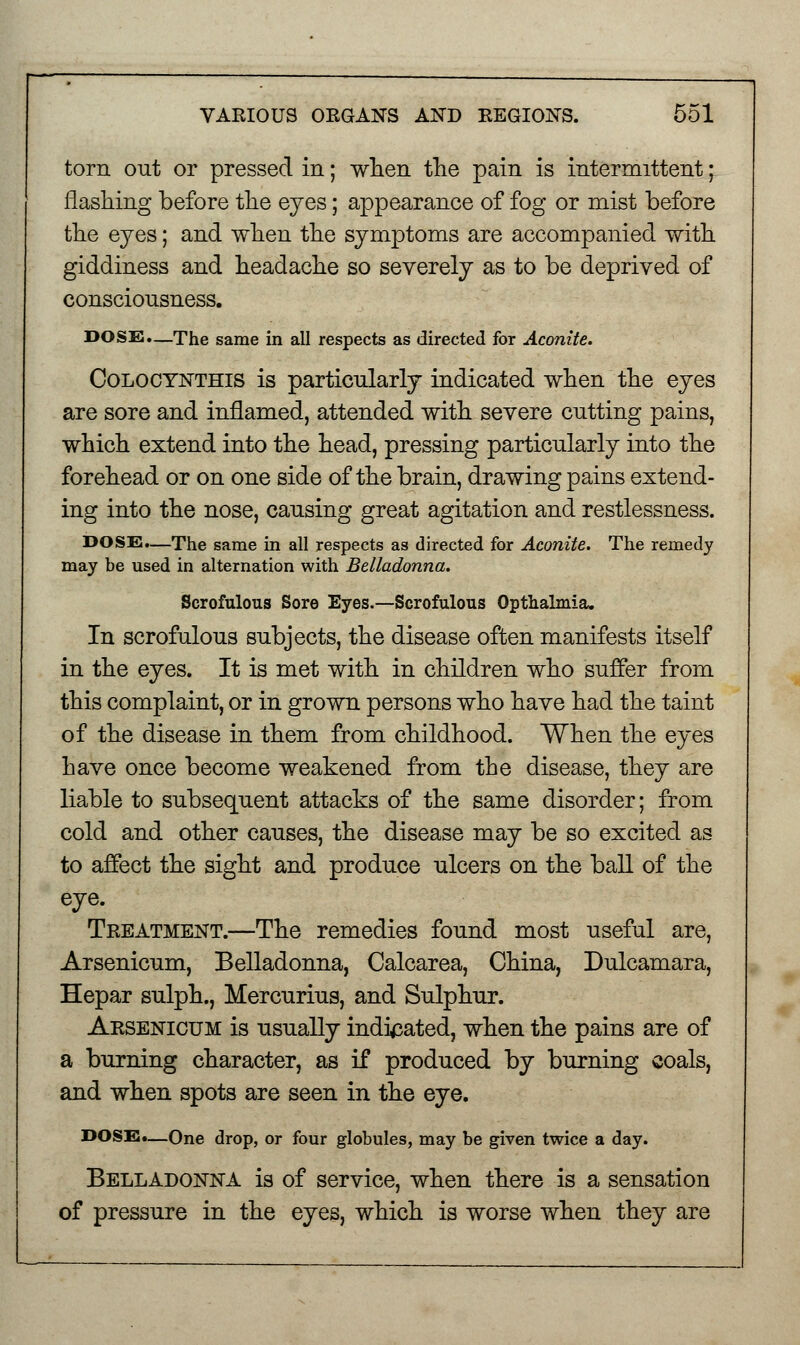 torn out or pressed in; when the pain is intermittent; flashing before the eyes; appearance of fog or mist before the eyes; and when the symptoms are accompanied with giddiness and headache so severely as to be deprived of consciousness. DOSE.—The same in all respects as directed for Aconite. Colocynthis is particularly indicated when the eyes are sore and inflamed, attended with severe cutting pains, which extend into the head, pressing particularly into the forehead or on one side of the brain, drawing pains extend- ing into the nose, causing great agitation and restlessness. DOSE.—The same in all respects as directed for Aconite. The remedy may be used in alternation with Belladonna. Scrofulous Sore Eyes.—Scrofulous Opthalmia. In scrofulous subjects, the disease often manifests itself in the eyes. It is met with in children who suffer from this complaint, or in grown persons who have had the taint of the disease in them from childhood. When the eyes have once become weakened from the disease, they are liable to subsequent attacks of the same disorder; from cold and other causes, the disease may be so excited as to affect the sight and produce ulcers on the ball of the eye. Treatment.—The remedies found most useful are, Arsenicum, Belladonna, Calcarea, China, Dulcamara, Hepar sulph., Mercurius, and Sulphur. Arsenicum is usually indicated, when the pains are of a burning character, as if produced by burning coals, and when spots are seen in the eye. DOSE.—One drop, or four globules, may be given twice a day. Belladonna is of service, when there is a sensation of pressure in the eyes, which is worse when they are