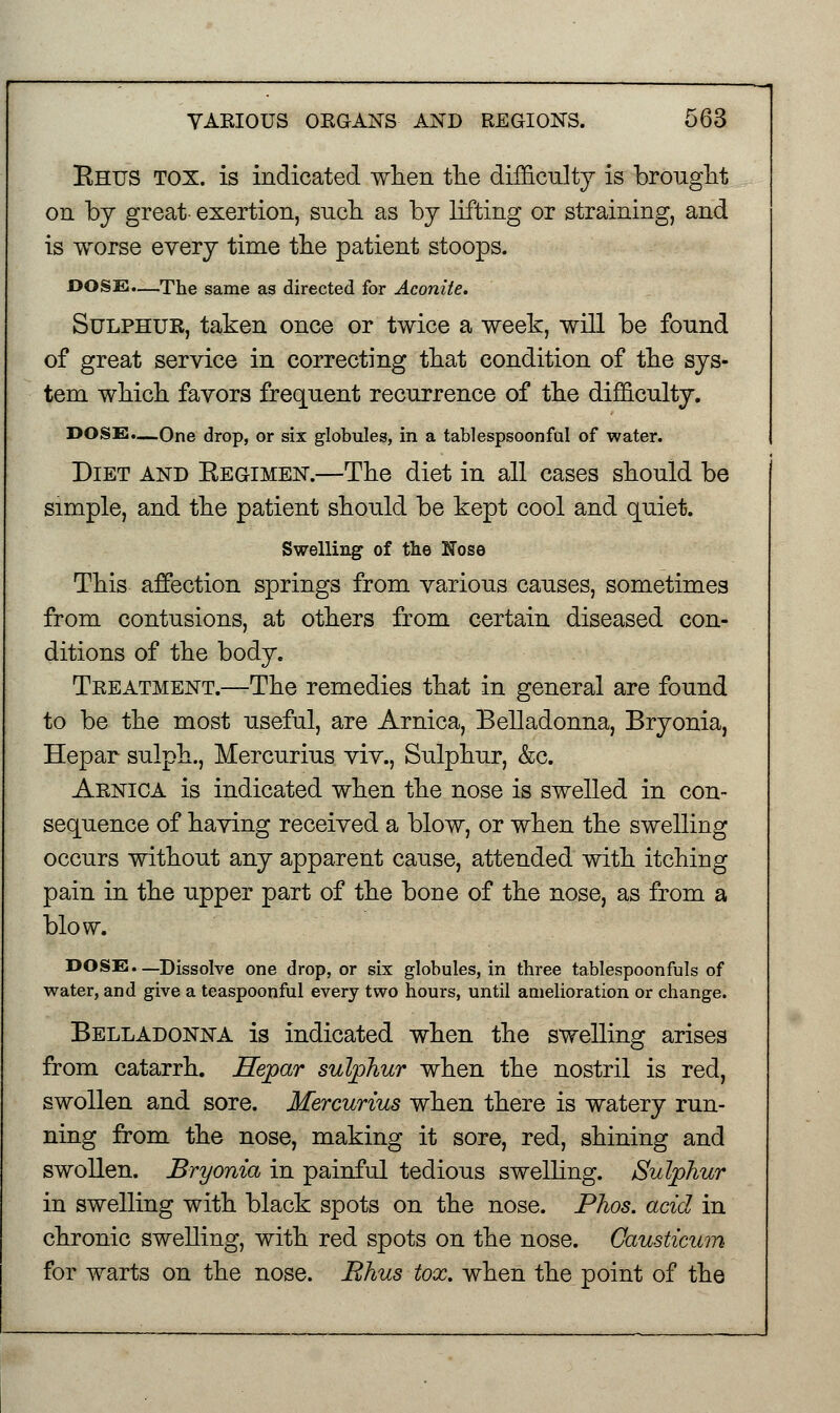 Rhus tox. is indicated when the difficulty is brought on by great- exertion, such as by lifting or straining, and is worse every time the patient stoops. DOSE.—The same as directed for Aconite. Sulphur, taken once or twice a week, will be found of great service in correcting that condition of the sys- tem which favors frequent recurrence of the difficulty. DOSE.—One drop, or six globules, in a tablespsoonful of water. Diet and Regimen.—The diet in all cases should be simple, and the patient should be kept cool and quiet. Swelling of the Nose This affection springs from various causes, sometimes from contusions, at others from certain diseased con- ditions of the body. Treatment.—The remedies that in general are found to be the most useful, are Arnica, Belladonna, Bryonia, Hepar sulph., Mercurius viv., Sulphur, &c. Arnica is indicated when the nose is swelled in con- sequence of having received a blow, or when the swelling occurs without any apparent cause, attended with itching pain in the upper part of the bone of the nose, as from a blow. DOSE.—Dissolve one drop, or six globules, in three tablespoonfuls of water, and give a teaspoonful every two hours, until amelioration or change. Belladonna is indicated when the swelling arises from catarrh. Hepar sulphur when the nostril is red, swollen and sore. Mercurius when there is watery run- ning from the nose, making it sore, red, shining and swollen. Bryonia in painful tedious swelling. Sulphur in swelling with black spots on the nose. Phos. acid in chronic swelling, with red spots on the nose. Gausticum for warts on the nose. Rhus tox. when the point of the