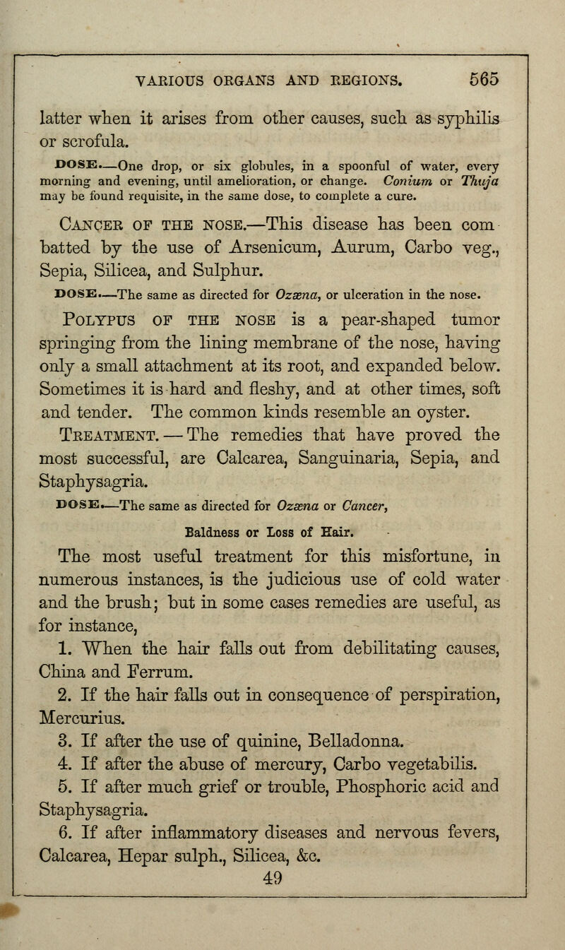 latter when it arises from other causes, such as syphilis or scrofula. DOSE.—One drop, or six globules, in a spoonful of water, every morning and evening, until amelioration, or change. Conium or Thuja may be found requisite, in the same dose, to complete a cure. Cancer of the nose.—This disease has been com batted by the use of Arsenicum, Aurum, Carbo veg., Sepia, Silicea, and Sulphur. DOSE.—The same as directed for Ozaena, or ulceration in the nose. Polypus of the nose is a pear-shaped tumor springing from the lining membrane of the nose, having only a small attachment at its root, and expanded below. Sometimes it is hard and fleshy, and at other times, soft and tender. The common kinds resemble an oyster. Treatment. — The remedies that have proved the most successful, are Calcarea, Sanguinaria, Sepia, and Staphysagria. DOSE.—The same as directed for Ozaena or Cancer, Baldness or Loss of Hair. The most useful treatment for this misfortune, in numerous instances, is the judicious use of cold water and the brush; but in some cases remedies are useful, as for instance, 1. When the hair falls out from debilitating causes, China and Ferrum. 2. If the hair falls out in consequence of perspiration, Mercurius. 3. If after the use of quinine, Belladonna. 4. If after the abuse of mercury, Carbo vegetabilis. 5. If after much grief or trouble, Phosphoric acid and Staphysagria. 6. If after inflammatory diseases and nervous fevers, Calcarea, Hepar sulph., Silicea, &c. 49