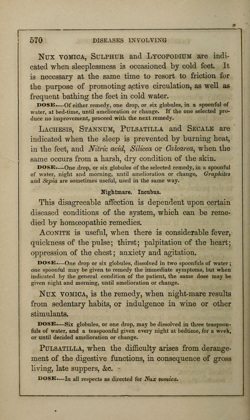 Nux vomica, Sulphue and Lycopodium are indi- cated when sleeplessness is occasioned by cold feet. It is necessary at the same time to resort to friction for the purpose of promoting active circulation, as well as frequent bathing the feet in cold water. DOSE.—Of either remedy, one drop, or six globules, in a spoonful of water, at bed-lime, until amelioration or change. If the one selected pro- duce no improvement, proceed with the next remedy. Lachesis, Stannum, Pulsatilla and Secale are indicated when the sleep is prevented by burning heat, in the feet, and Nitric acid, Silicea OT-Calcarea, when the same occurs from a harsh, dry condition of the skin. DOSE.—One drop, or six globules of the selected remedy, in a spoonful of water, night and morning, until amelioration or change, Graphites and Sepia are sometimes useful, used in the same way. Nightmare. Incubus. This disagreeable affection is dependent upon certain diseased conditions of the system, which can be reme- died by homoeopathic remedies. Aconite is useful, when there is considerable fever, quickness of the pulse; thirst; palpitation of the heart; oppression of the chest; anxiety and agitation. DOSE.—One drop or six globules, dissolved in two spoonfuls of water; one spoonful may be given to remedy the immediate symptoms, but when indicated by the general condition of the patient, the same dose may be given night and morning, until amelioration or change. Nux vomica, is the remedy, when night-mare results from sedentary habits, or indulgence in wine or other stimulants. DOSE.—Six globules, or one drop, may be dissolved in three teaspoon- fuls of water, and a teaspoonful given every night at bedtime, for a week, or until decided amelioration or change. Pulsatilla, when the difficulty arises from derange- ment of the digestive functions, in consequence of gross living, late suppers, &c. DOSE.—ln all respects as directed for Nux vomica.