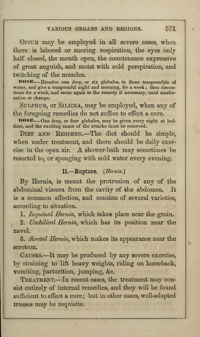 Opium may be employed in all severe cases, when there is labored or snoring respiration, the eyes only half closed, the month open, the conntenance expressive of great angnish, and moist with cold perspiration, and twitching of the mnscles. DOSE.—Dissolve one drop, or six globules, in three teaspoonfuls of water, and give a teaspoonful night and morning, for a week ; then discon- tinue for a week, and recur again to the remedy if necessary, until amelio- ration or change. Sulphur, or Silicea, may be employed, when any of the foregoing remedies do not suffice to effect a cnre. DOSE.—One drop, or four globules, may be given every night at bed- time, and the exciting cause of the attacks must be removed. Diet and Eegimen.—The diet should be simple, when nnder treatment, and there should be daily exer- cise in the open air. A shower-bath may sometimes be resorted to, or sponging with cold water every evening. 11.—Rupture. {Hernia.) By Hernia, is meant the protrusion of any of the abdominal viscera from the cavity of the abdomen. It is a common affection, and consists of several varieties, according to situation. 1. Inguinal Hernia, which takes place near the groin. 2. Umbilical Hernia, which has its position near the navel. 3. Scrotal Hernia, which makes its appearance near the scrotum. Causes.—It may be produced by any severe exercise, by straining to lift heavy weights, riding on horseback, vomiting, parturition, jumping, &c. Treatment.—In recent cases, the treatment may con- sist entirely of internal remedies, and they will be found sufficient to effect a cure; but in other cases, well-adapted trusses may be requisite.