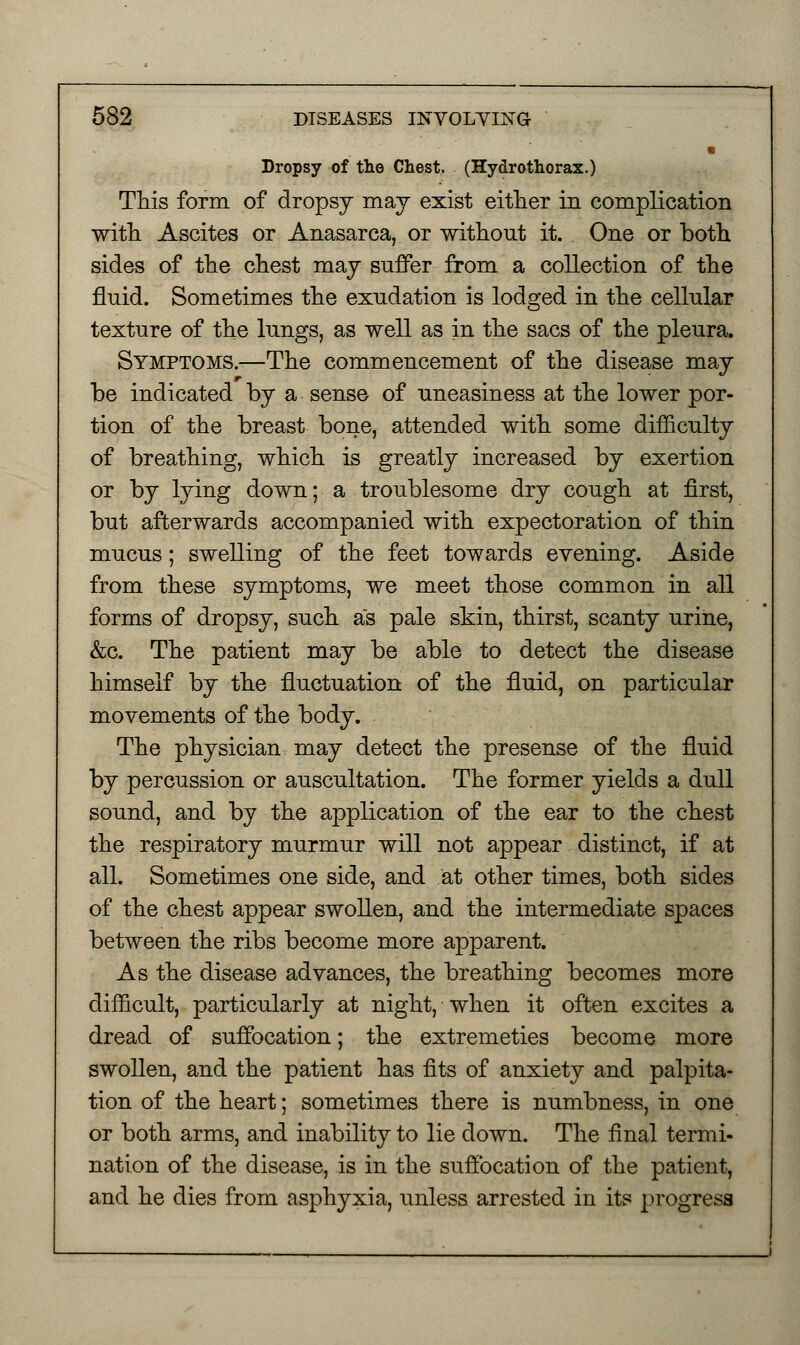 Dropsy of the Chest. (Hydrothorax.) This form of dropsy may exist either in complication with Ascites or Anasarca, or without it. One or both sides of the chest may suffer from a collection of the fluid. Sometimes the exudation is lodged in the cellular texture of the lungs, as well as in the sacs of the pleura. Symptoms.—The commencement of the disease may be indicated by a sense of uneasiness at the lower por- tion of the breast bone, attended with some difficulty of breathing, which is greatly increased by exertion or by lying down; a troublesome dry cough at first, but afterwards accompanied with expectoration of thin mucus; swelling of the feet towards evening. Aside from these symptoms, we meet those common in all forms of dropsy, such as pale skin, thirst, scanty urine, &c. The patient may be able to detect the disease himself by the fluctuation of the fluid, on particular movements of the body. The physician may detect the presense of the fluid by percussion or auscultation. The former yields a dull sound, and by the application of the ear to the chest the respiratory murmur will not appear distinct, if at all. Sometimes one side, and at other times, both sides of the chest appear swollen, and the intermediate spaces between the ribs become more apparent. As the disease advances, the breathing becomes more difficult, particularly at night, when it often excites a dread of suffocation; the extremeties become more swollen, and the patient has fits of anxiety and palpita- tion of the heart; sometimes there is numbness, in one or both arms, and inability to lie down. The final termi- nation of the disease, is in the suffocation of the patient, and he dies from asphyxia, unless arrested in its progress