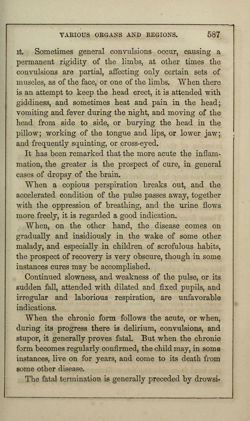 it. Sometimes general convulsions occur, causing a permanent rigidity of the limbs, at other times the convulsions are partial, affecting only certain sets of muscles, as of the face, or one of the limbs. When there is an attempt to keep the head erect, it is attended with giddiness, and sometimes heat and pain in the head; vomiting and fever during the night, and moving of the head from side to side, or burying the head in the pillow; working of the tongue and lips, or lower jaw; and frequently squinting, or cross-eyed. It has been remarked that the more acute the inflam- mation, the greater is the prospect of cure, in general cases of dropsy of the brain. When a copious perspiration breaks out, and the accelerated condition of the pulse passes away, together with the oppression of breathing, and the urine flows more freely, it is regarded a good indication. When, on the other hand, the disease comes on gradually and insidiously in the wake of some other malady, and especially in children of scrofulous habits, the prospect of recovery is very obscure, though in some instances cures may be accomplished. Continued slowness, and weakness of the pulse, or its sudden fall, attended with dilated and fixed pupils, and irregular and laborious respiration, are unfavorable indications. When the chronic form follows the acute, or when, during its progress there is delirium, convulsions, and stupor, it generally proves fatal. But when the chronic form becomes regularly confirmed, the child may, in some instances, live on for years, and come to its death from some other disease. The fatal termination is generally preceded by drowsi-