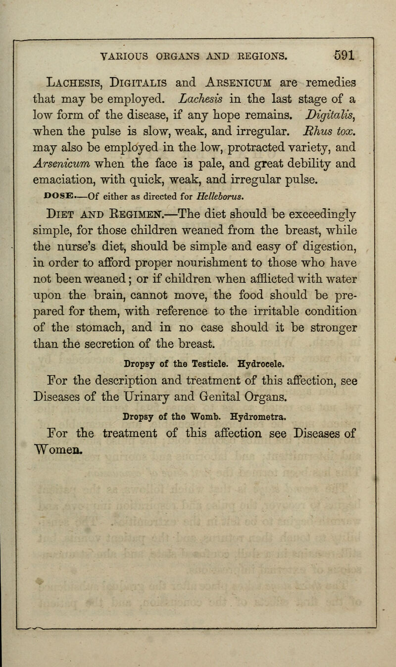 Lachesis, Digitalis and Aesenicum are remedies that may be employed. Lachesis in the last stage of a low form of the disease, if any hope remains. Digitalis, when the pulse is slow, weak, and irregular. JRhus tox. may also be employed in the low, protracted variety, and Arsenicum when the face is pale, and great debility and emaciation, with quick, weak, and irregular pulse. DOSE.—Of either as directed for Helkborus. Diet and Kegimen.—The diet should be exceedingly simple, for those children weaned from the breast, while the nurse's diet, should be simple and easy of digestion, in order to afford proper nourishment to those who have not been weaned; or if children when afflicted with water upon the brain, cannot move, the food should be pre- pared for them, with reference to the irritable condition of the stomach, and in no case should it be stronger than the secretion of the breast. Dropsy of the Testicle. Hydrocele. For the description and treatment of this affection, see Diseases of the Urinary and Genital Organs. Dropsy of the Womb. Hydrometra. For the treatment of this affection see Diseases of Women.