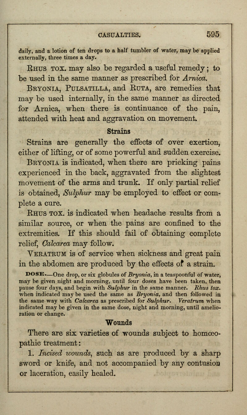 daily, and a lotion of ten drops to a half tumbler of water, may be applied externally, three times a day. Ehus tox. may also be regarded a useful remedy; to be used in the same manner as prescribed for Arnica. Bryonia, Pulsatilla, and Euta, are remedies that may be used internally, in the same manner as directed for Arnica, when there is continuance of the pain, attended with heat and aggravation on movement. Strains Strains are generally the effects of over exertion, either of lifting, or of some powerful and sudden exercise. Bryonia is indicated, when there are pricking pains experienced in the back, aggravated from the slightest movement of the arms and trunk. If only partial relief is obtained, Sulphur may be employed to effect or com- plete a cure. Ehus tox. is indicated when headache results from a similar source, or when the pains are confined to the extremities. If this should fail of obtaining complete relief, Calcarea may follow. Veratrum is of service when sickness and great pain in the abdomen are produced by the effects of* a strain. DOSE.—One drop, or six globules of Bryonia, in a teaspoonful of water, may be given night and morning, until four doses have been taken, then pause four days, and begin with Sulphur in the same manner. Rhus tox. when indicated may be used the same as Bryonia, and then followed in the same way with Calcarea as prescribed for Sulphur. Veratrum when indicated may be given in the same dose, night and morning, until amelio- ration or change. Wounds There are six varieties of wounds subject to homoeo- pathic treatment: 1. Incised wounds, such as are produced by a sharp sword or knife, and not accompanied by any contusion or laceration, easily healed.