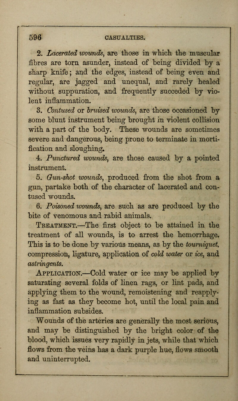 2. Lacerated wounds, are those in which the muscular fibres are torn asunder, instead of being divided by a sharp knife; and the edges, instead of being even and regular, are jagged and unequal, and rarely healed without suppuration, and frequently succeded by vio- lent inflammation. 3. Contused or bruised wounds, are those occasioned by some blunt instrument being brought in violent collision with a part of the body. These wounds are sometimes severe and dangerous, being prone to terminate in morti- fication and sloughing, 4. Punctured wounds, are those caused by a pointed instrument. 5. Gun-shot wounds, produced from the shot from a gun, partake both of the character of lacerated and con- tused wounds. 6. Poisoned wounds, are such as are produced by the bite of venomous and rabid animals. Treatment.—The first object to be attained in the treatment of all wounds, is to arrest the hemorrhage. This is to be done by various means, as by the tourniquet, compression, ligature, application of cold water or ice, and astringents. Application.—Cold water or ice may be applied by saturating several folds of linen rags, or lint pads, and applying them to the wound, remoistening and reapply- ing as fast as they become hot, until the local pain and inflammation subsides. Wounds of the arteries are generally the most serious, and may be distinguished by the bright color of the blood, which issues very rapidly in jets, while that which flows from the veins has a dark purple hue, flows smooth and uninterrupted.