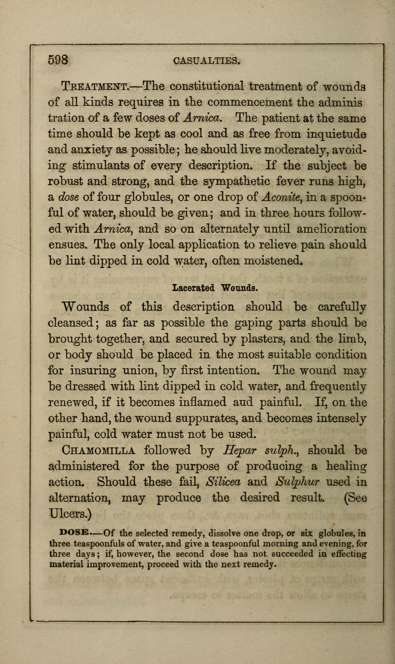 Tkeatment.—The constitutional treatment of wounds of all kinds requires in the commencement the adminis tration of a few doses of Arnica. The patient at the same time should be kept as cool and as free from inquietude and anxiety as possible; he should live moderately, avoid- ing stimulants of every description. If the subject be robust and strong, and the sympathetic fever runs high, a dose of four globules, or one drop of Aconite, in a spoon- ful of water, should be given; and in three hours follow- ed with Arnica, and so on alternately until amelioration ensues. The only local application to relieve pain should be lint dipped in cold water, often moistened. Lacerated Wounds. Wounds of this description should be carefully cleansed; as far as possible the gaping parts should be brought together, and secured by plasters, and the limb, or body should be placed in the most suitable condition for insuring union, by first intention. The wound may be dressed with lint dipped in cold water, and frequently renewed, if it becomes inflamed aud painful. If, on the other hand, the wound suppurates, and becomes intensely painful, cold water must not be used. Chamomilla followed by Hepar sulph., should be administered for the purpose of producing a healing action. Should these fail, Silicea and Sulphur used in alternation, may produce the desired result. (See Ulcers.) DOSS.—Of the selected remedy, dissolve one drop, or six globules, in three teaspoonfuls of water, and give a teaspoonful morning and evening, for three days; if, however, the second dose has not succeeded in effecting material improvement, proceed with the next remedy.