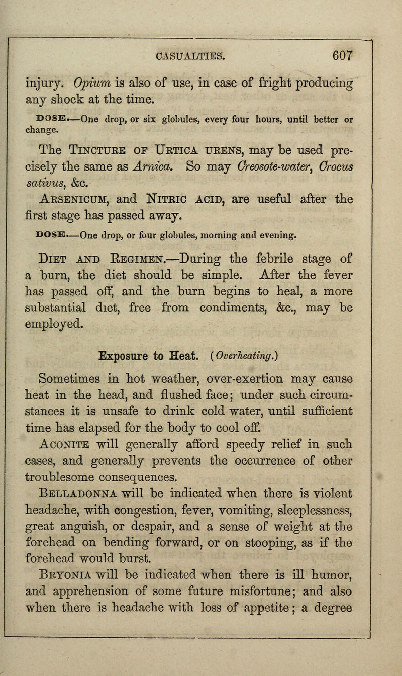 injury. Opium is also of use, in case of fright producing any shock at the time. DOSE.—One drop, or six globules, every four hours, until better or change. The Tinctuee of XJetica ueens, may be used pre- cisely the same as Arnica. So may Creosote-water, Crocus sativus, &c. Aesenicum, and Niteic acid, are useful after the first stage has passed away. DOSE.—One drop, or four globules, morning and evening. Diet and Kegimen.—During the febrile stage of a burn, the diet should be simple. After the fever has passed off, and the burn begins to heal, a more substantial diet, free from condiments, &c, may be employed. Exposure to Heat. {Overheating.) Sometimes in hot weather, over-exertion may cause heat in the head, and flushed face; under such circum- stances it is unsafe to drink cold water, until sufficient time has elapsed for the body to cool off. Aconite will generally afford speedy relief in such cases, and generally prevents the occurrence of other troublesome consequences. Belladonna will be indicated when there is violent headache, with congestion, fever, vomiting, sleeplessness, great anguish, or despair, and a sense of weight at the forehead on bending forward, or on stooping, as if the forehead would burst. Beyonia will be indicated when there is ill humor, and apprehension of some future misfortune; and also when there is headache with loss of appetite; a degree