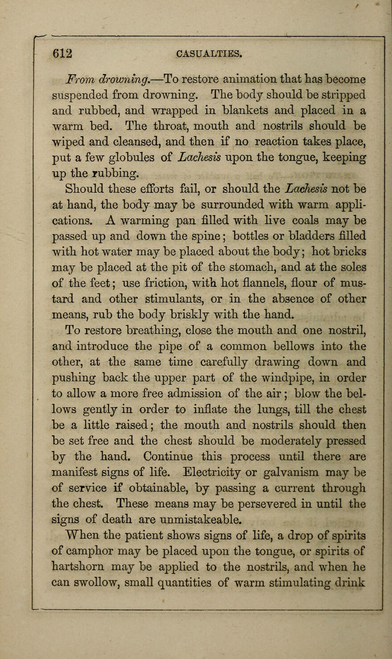 From drowning.—To restore animation that has become suspended from drowning. The body should be stripped and rubbed, and wrapped in blankets and placed in a warm bed. The throat, mouth and nostrils should be wiped and cleansed, and then if no reaction takes place, put a few globules of Lachesis upon the tongue, keeping up the rubbing. Should these efforts fail, or should the Lachesis not be at hand, the body may be surrounded with warm appli- cations. A warming pan filled with live coals may be passed up and down the spine; bottles or bladders filled with hot water may be placed about the body; hot bricks may be placed at the pit of the stomach, and at the soles of the feet; use friction, with hot flannels, flour of mus- tard and other stimulants, or in the absence of other means, rub the body briskly with the hand. To restore breathing, close the mouth and one nostril, and introduce the pipe of a common bellows into the other, at the same time carefully drawing down and pushing back the upper part of the windpipe, in order to allow a more free admission of the air; blow the bel- lows gently in order to inflate the lungs, till the chest be a little raised; the mouth and nostrils should then be set free and the chest should be moderately pressed by the hand. Continue this process until there are manifest signs of life. Electricity or galvanism may be of service if obtainable, by passing a current through the chest. These means may be persevered in until the signs of death are unmistakeable. When the patient shows signs of life, a drop of spirits of camphor may be placed upon the tongue, or spirits of hartshorn may be applied to the nostrils, and when he can swollow, small quantities of warm stimulating drink