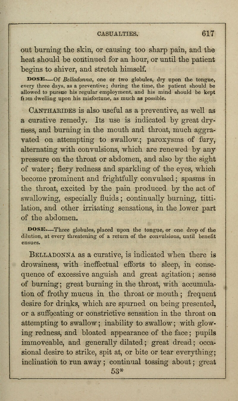 out burning the skin, or causing too sharp pain, and the heat should be continued for an hour, or until the patient begins to shiver, and stretch himself. DOSE.—Of Belladonna, one or two globules, dry upon the tongue, every three days, as a preventive; during the time, the patient should be allowed to pursue his regular employment, and his mind should be kept fiom dwelling upon his misfortune, as much as possible. Cajstthaeides is also useful as a preventive, as well as a curative remedy. Its use is indicated by great dry- ness, and burning in the mouth and throat, much aggra- vated on attempting to swallow,; paroxysms of fury, alternating with convulsions, which are renewed by any pressure on the throat or abdomen, and also by the sight of water; fiery redness and sparkling of the eyes, which become prominent and frightfully convulsed; spasms in the throat, excited by the pain produced by the act of swallowing, especially fluids ; continually burning, titti- lation, and other irritating sensations, in the lower part of the abdomen. DOSE.—Three globules, placed upon the tongue, or one drop of the dilution, at every threatening of a return of the convulsions, until benefit ensues. Belladonna as a curative, is indicated when there is drowsiness, with ineffectual efforts to sleep, in conse- quence of excessive anguish and great agitation; sense of burning; great burning in the throat, with accumula- tion of frothy mucus in the throat or mouth ; frequent desire for drinks, which are spurned on being presented, or a suffocating or constrictive sensation in the throat on attempting to swallow; inability to swallow; with glow- ing redness, and bloated appearance of the face; pupils immoveable, and generally dilated; great dread; occa- sional desire to strike, spit at, or bite or tear everything; inclination to run away ; continual tossing about; great 53*