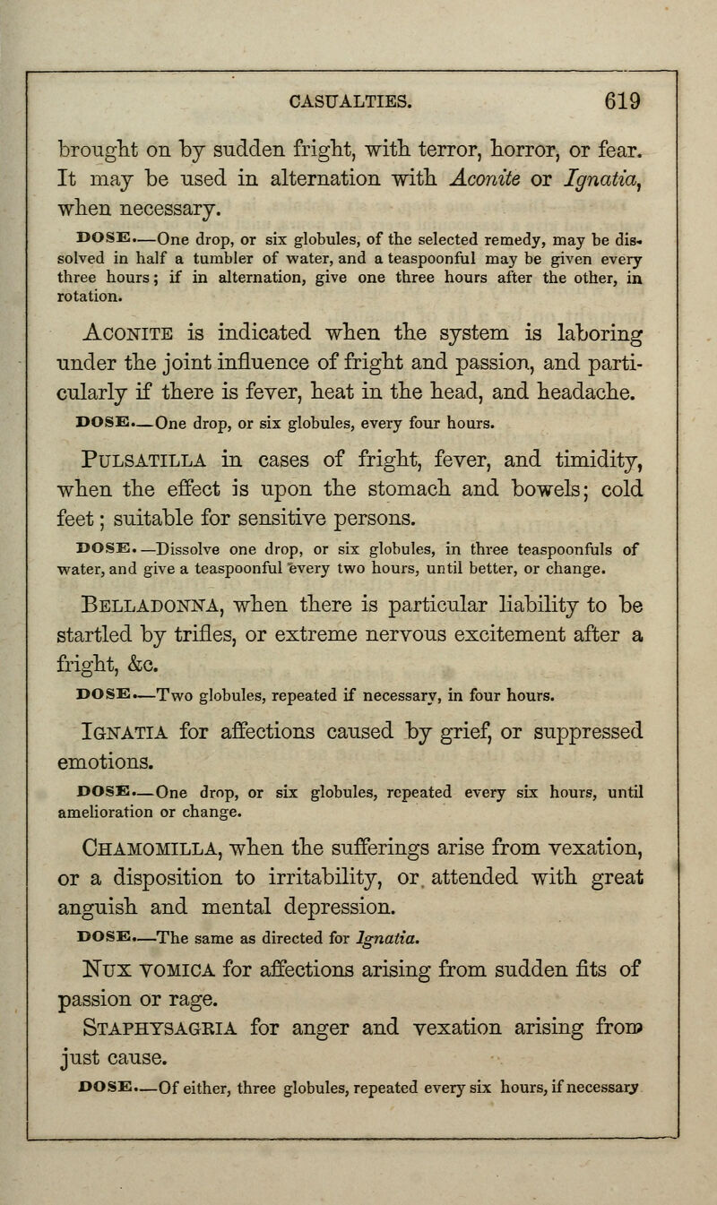 brought on by sudden fright, with terror, horror, or fear. It may be used in alternation with Aconite or Ignatia, when necessary. DOSE.—One drop, or six globules, of the selected remedy, may be dis- solved in half a tumbler of water, and a teaspoonful may be given every three hours; if in alternation, give one three hours after the other, in rotation. Aconite is indicated when the system is laboring under the joint influence of fright and passion, and parti- cularly if there is fever, heat in the head, and headache. DOSE.—One drop, or six globules, every four hours. Pulsatilla in cases of fright, fever, and timidity, when the effect is upon the stomach and bowels; cold feet; suitable for sensitive persons. DOSE.—Dissolve one drop, or six globules, in three teaspoonfuls of water, and give a teaspoonful every two hours, until better, or change. Belladonna, when there is particular liability to be startled by trifles, or extreme nervous excitement after a fright, &o. DOSE.—Two globules, repeated if necessary, in four hours. Ignatia for affections caused by grief, or suppressed emotions. DOSE.—One drop, or six globules, repeated every six hours, until amelioration or change. Chamomilla, when the sufferings arise from vexation, or a disposition to irritability, or. attended with great anguish and mental depression. DOSE.—The same as directed for Ignatia. Nux vomica for affections arising from sudden fits of passion or rage. Staphysagria for anger and vexation arising from just cause. DOSE.—Of either, three globules, repeated every six hours, if necessarv