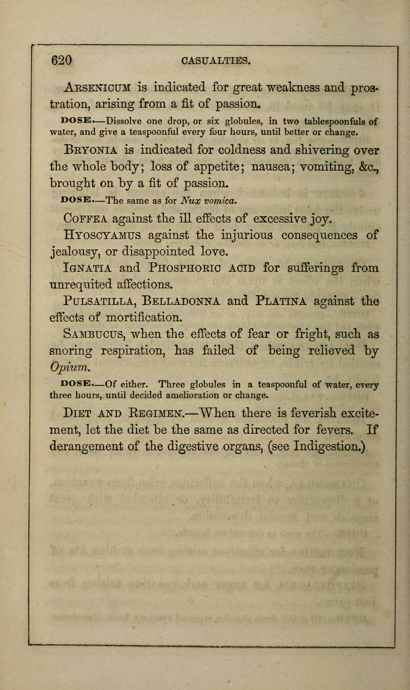 Arsenicum is indicated for great weakness and pros- tration, arising from a fit of passion. DOSS.—Dissolve one drop, or six globules, in two tablespoonfuls of water, and give a teaspoonful every four hours, until better or change. Bryonia is indicated for coldness and shivering over the whole body; loss of appetite; nausea; vomiting, &c, brought on by a fit of passion. DOSE.—The same as for Nux vomica. Coffea against the ill effects of excessive joy. Hyoscyamus against the injurious consequences of jealousy, or disappointed love. Ignatia and Phosphoric acid for sufferings from unrequited affections. Pulsatilla, Belladonna and Platina against the effects of mortification. Sambucus, when the effects of fear or fright, such as snoring respiration, has failed of being relieved by Opium. DOSE.—Of either. Three globules in a teaspoonful of water, every three hours, until decided amelioration or change. Diet and Kegimen.—When there is feverish excite- ment, let the diet be the same as directed for fevers. If derangement of the digestive organs, (see Indigestion.)