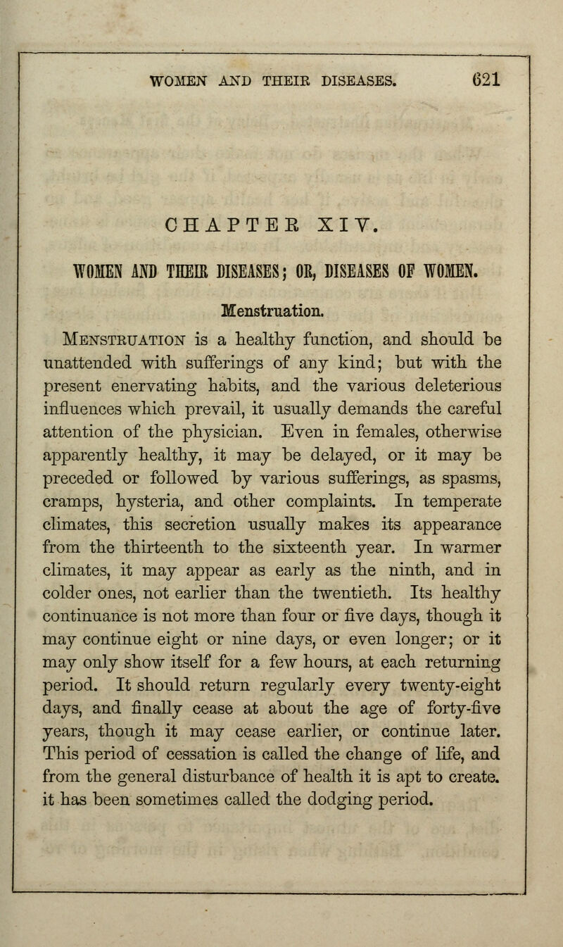 CHAPTEE XIY. WOMEN AND THEIR DISEASES; OR, DISEASES OF WOMEN. Menstruation. Menstruation is a healthy function, and should be unattended with sufferings of any kind; but with, the present enervating habits, and the various deleterious influences which prevail, it usually demands the careful attention of the physician. Even in females, otherwise ajDparently healthy, it may be delayed, or it may be preceded or followed by various sufferings, as spasms, cramps, hysteria, and other complaints. In temperate climates, this secretion usually makes its appearance from the thirteenth to the sixteenth year. In warmer climates, it may appear as early as the ninth, and in colder ones, not earlier than the twentieth. Its healthy continuance is not more than four or five days, though it may continue eight or nine days, or even longer; or it may only show itself for a few hours, at each returning period. It should return regularly every twenty-eight days, and finally cease at about the age of forty-five years, though it may cease earlier, or continue later. This period of cessation is called the change of life, and from the general disturbance of health it is apt to create, it has been sometimes called the dodging period.